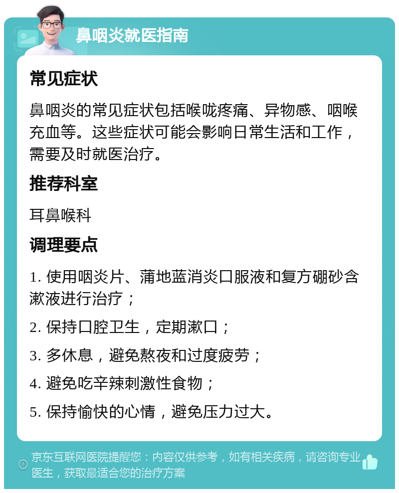 鼻咽炎就医指南 常见症状 鼻咽炎的常见症状包括喉咙疼痛、异物感、咽喉充血等。这些症状可能会影响日常生活和工作，需要及时就医治疗。 推荐科室 耳鼻喉科 调理要点 1. 使用咽炎片、蒲地蓝消炎口服液和复方硼砂含漱液进行治疗； 2. 保持口腔卫生，定期漱口； 3. 多休息，避免熬夜和过度疲劳； 4. 避免吃辛辣刺激性食物； 5. 保持愉快的心情，避免压力过大。