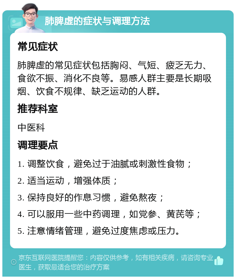 肺脾虚的症状与调理方法 常见症状 肺脾虚的常见症状包括胸闷、气短、疲乏无力、食欲不振、消化不良等。易感人群主要是长期吸烟、饮食不规律、缺乏运动的人群。 推荐科室 中医科 调理要点 1. 调整饮食，避免过于油腻或刺激性食物； 2. 适当运动，增强体质； 3. 保持良好的作息习惯，避免熬夜； 4. 可以服用一些中药调理，如党参、黄芪等； 5. 注意情绪管理，避免过度焦虑或压力。