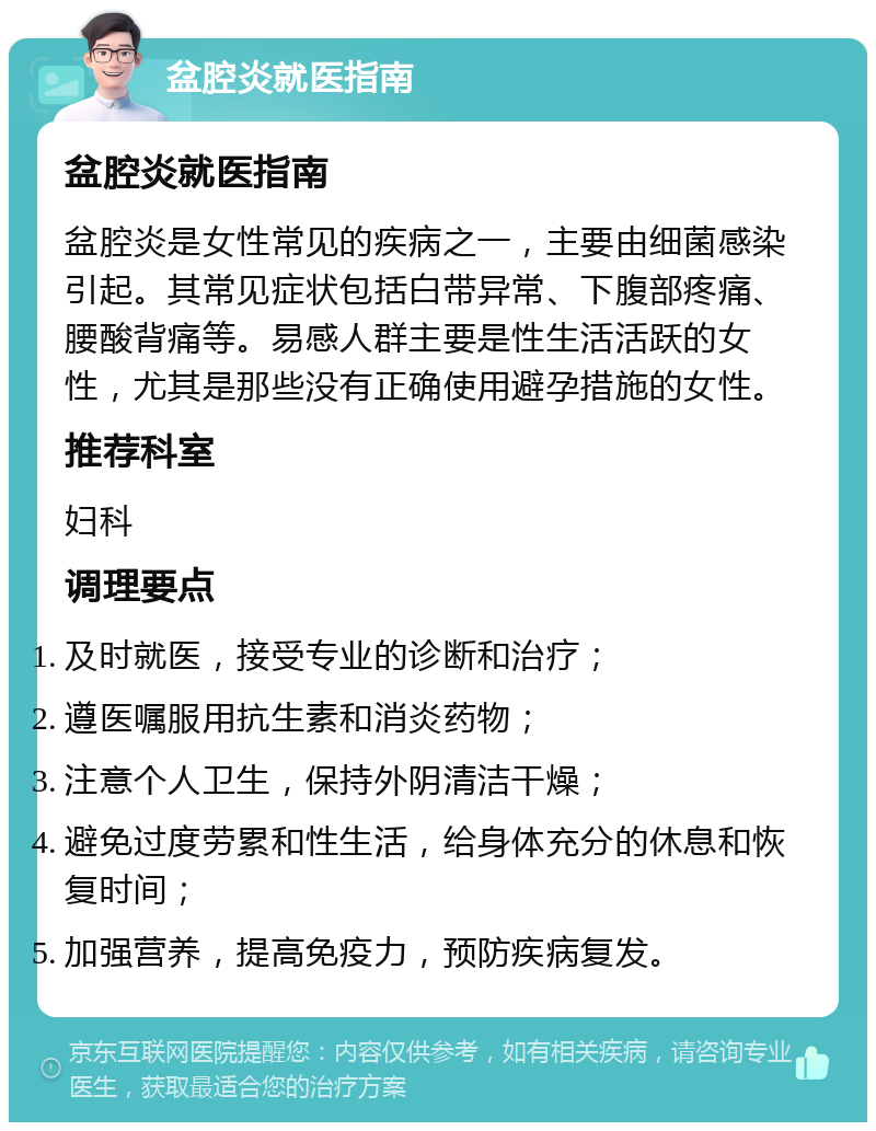 盆腔炎就医指南 盆腔炎就医指南 盆腔炎是女性常见的疾病之一，主要由细菌感染引起。其常见症状包括白带异常、下腹部疼痛、腰酸背痛等。易感人群主要是性生活活跃的女性，尤其是那些没有正确使用避孕措施的女性。 推荐科室 妇科 调理要点 及时就医，接受专业的诊断和治疗； 遵医嘱服用抗生素和消炎药物； 注意个人卫生，保持外阴清洁干燥； 避免过度劳累和性生活，给身体充分的休息和恢复时间； 加强营养，提高免疫力，预防疾病复发。