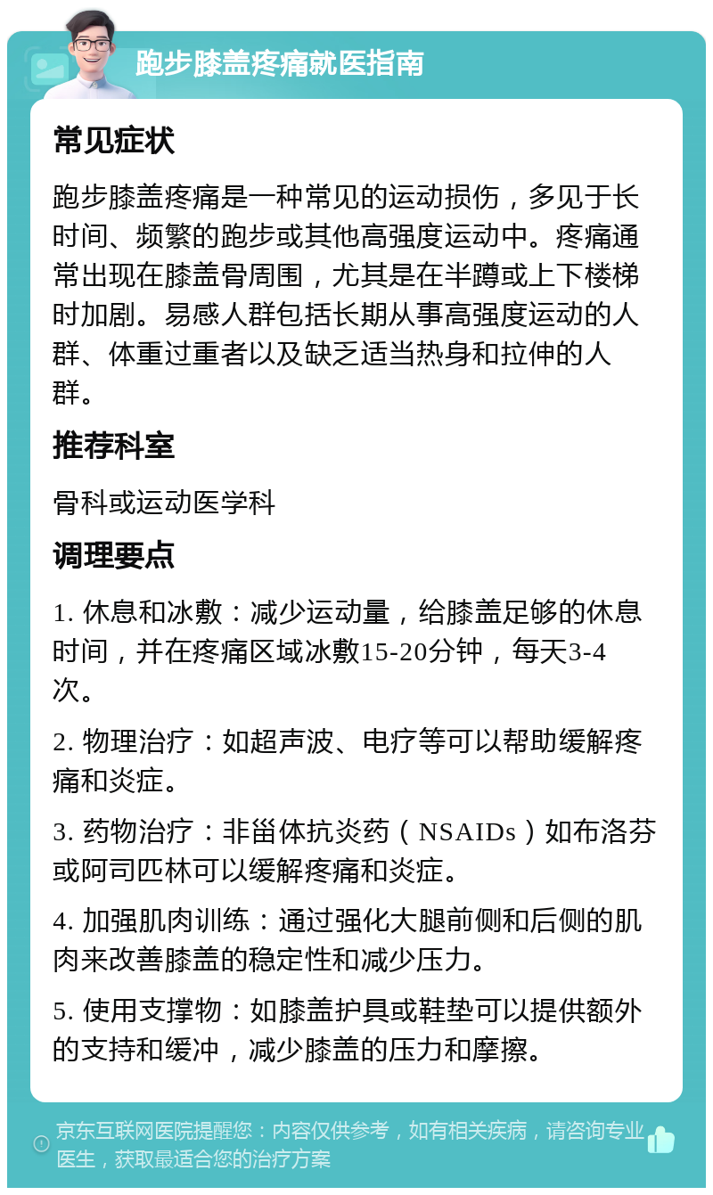 跑步膝盖疼痛就医指南 常见症状 跑步膝盖疼痛是一种常见的运动损伤，多见于长时间、频繁的跑步或其他高强度运动中。疼痛通常出现在膝盖骨周围，尤其是在半蹲或上下楼梯时加剧。易感人群包括长期从事高强度运动的人群、体重过重者以及缺乏适当热身和拉伸的人群。 推荐科室 骨科或运动医学科 调理要点 1. 休息和冰敷：减少运动量，给膝盖足够的休息时间，并在疼痛区域冰敷15-20分钟，每天3-4次。 2. 物理治疗：如超声波、电疗等可以帮助缓解疼痛和炎症。 3. 药物治疗：非甾体抗炎药（NSAIDs）如布洛芬或阿司匹林可以缓解疼痛和炎症。 4. 加强肌肉训练：通过强化大腿前侧和后侧的肌肉来改善膝盖的稳定性和减少压力。 5. 使用支撑物：如膝盖护具或鞋垫可以提供额外的支持和缓冲，减少膝盖的压力和摩擦。