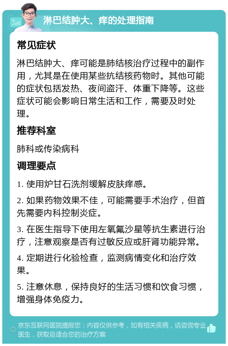 淋巴结肿大、痒的处理指南 常见症状 淋巴结肿大、痒可能是肺结核治疗过程中的副作用，尤其是在使用某些抗结核药物时。其他可能的症状包括发热、夜间盗汗、体重下降等。这些症状可能会影响日常生活和工作，需要及时处理。 推荐科室 肺科或传染病科 调理要点 1. 使用炉甘石洗剂缓解皮肤痒感。 2. 如果药物效果不佳，可能需要手术治疗，但首先需要内科控制炎症。 3. 在医生指导下使用左氧氟沙星等抗生素进行治疗，注意观察是否有过敏反应或肝肾功能异常。 4. 定期进行化验检查，监测病情变化和治疗效果。 5. 注意休息，保持良好的生活习惯和饮食习惯，增强身体免疫力。