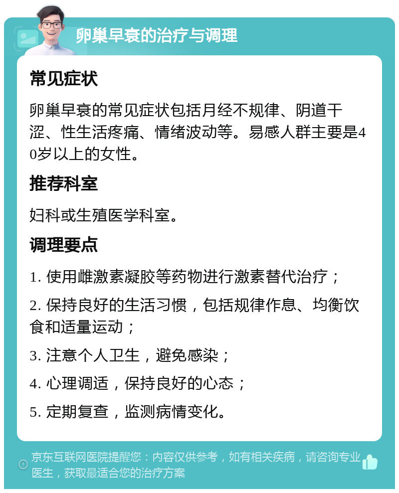 卵巢早衰的治疗与调理 常见症状 卵巢早衰的常见症状包括月经不规律、阴道干涩、性生活疼痛、情绪波动等。易感人群主要是40岁以上的女性。 推荐科室 妇科或生殖医学科室。 调理要点 1. 使用雌激素凝胶等药物进行激素替代治疗； 2. 保持良好的生活习惯，包括规律作息、均衡饮食和适量运动； 3. 注意个人卫生，避免感染； 4. 心理调适，保持良好的心态； 5. 定期复查，监测病情变化。