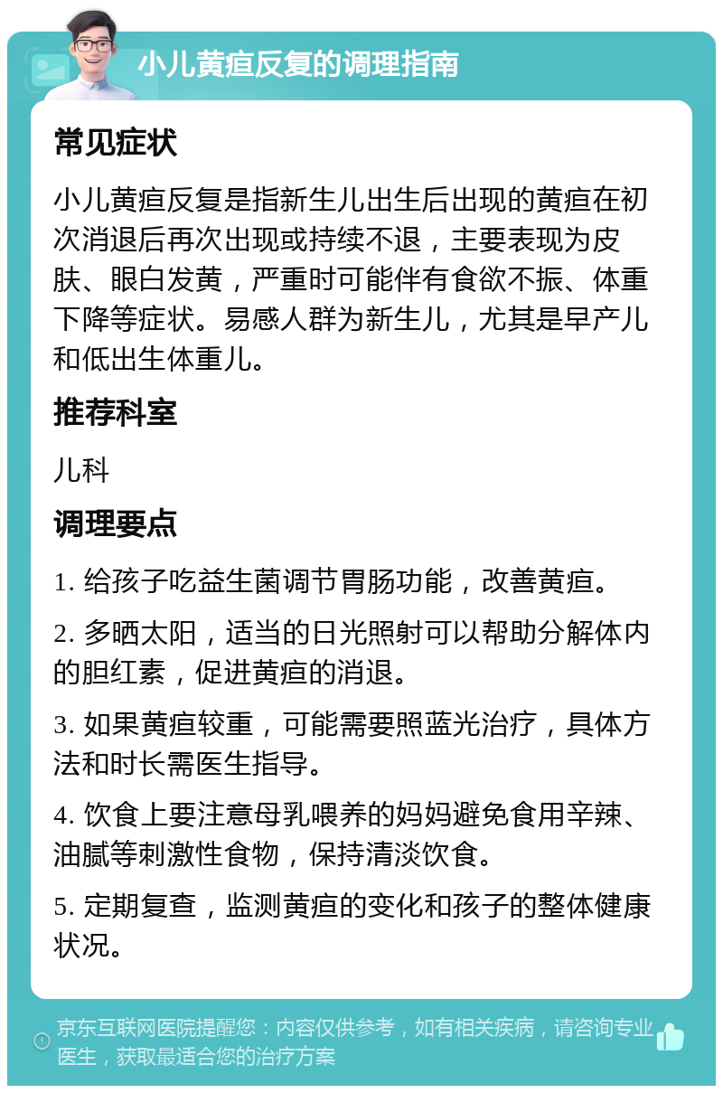 小儿黄疸反复的调理指南 常见症状 小儿黄疸反复是指新生儿出生后出现的黄疸在初次消退后再次出现或持续不退，主要表现为皮肤、眼白发黄，严重时可能伴有食欲不振、体重下降等症状。易感人群为新生儿，尤其是早产儿和低出生体重儿。 推荐科室 儿科 调理要点 1. 给孩子吃益生菌调节胃肠功能，改善黄疸。 2. 多晒太阳，适当的日光照射可以帮助分解体内的胆红素，促进黄疸的消退。 3. 如果黄疸较重，可能需要照蓝光治疗，具体方法和时长需医生指导。 4. 饮食上要注意母乳喂养的妈妈避免食用辛辣、油腻等刺激性食物，保持清淡饮食。 5. 定期复查，监测黄疸的变化和孩子的整体健康状况。