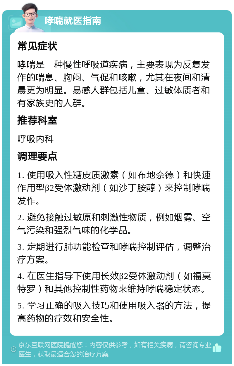 哮喘就医指南 常见症状 哮喘是一种慢性呼吸道疾病，主要表现为反复发作的喘息、胸闷、气促和咳嗽，尤其在夜间和清晨更为明显。易感人群包括儿童、过敏体质者和有家族史的人群。 推荐科室 呼吸内科 调理要点 1. 使用吸入性糖皮质激素（如布地奈德）和快速作用型β2受体激动剂（如沙丁胺醇）来控制哮喘发作。 2. 避免接触过敏原和刺激性物质，例如烟雾、空气污染和强烈气味的化学品。 3. 定期进行肺功能检查和哮喘控制评估，调整治疗方案。 4. 在医生指导下使用长效β2受体激动剂（如福莫特罗）和其他控制性药物来维持哮喘稳定状态。 5. 学习正确的吸入技巧和使用吸入器的方法，提高药物的疗效和安全性。