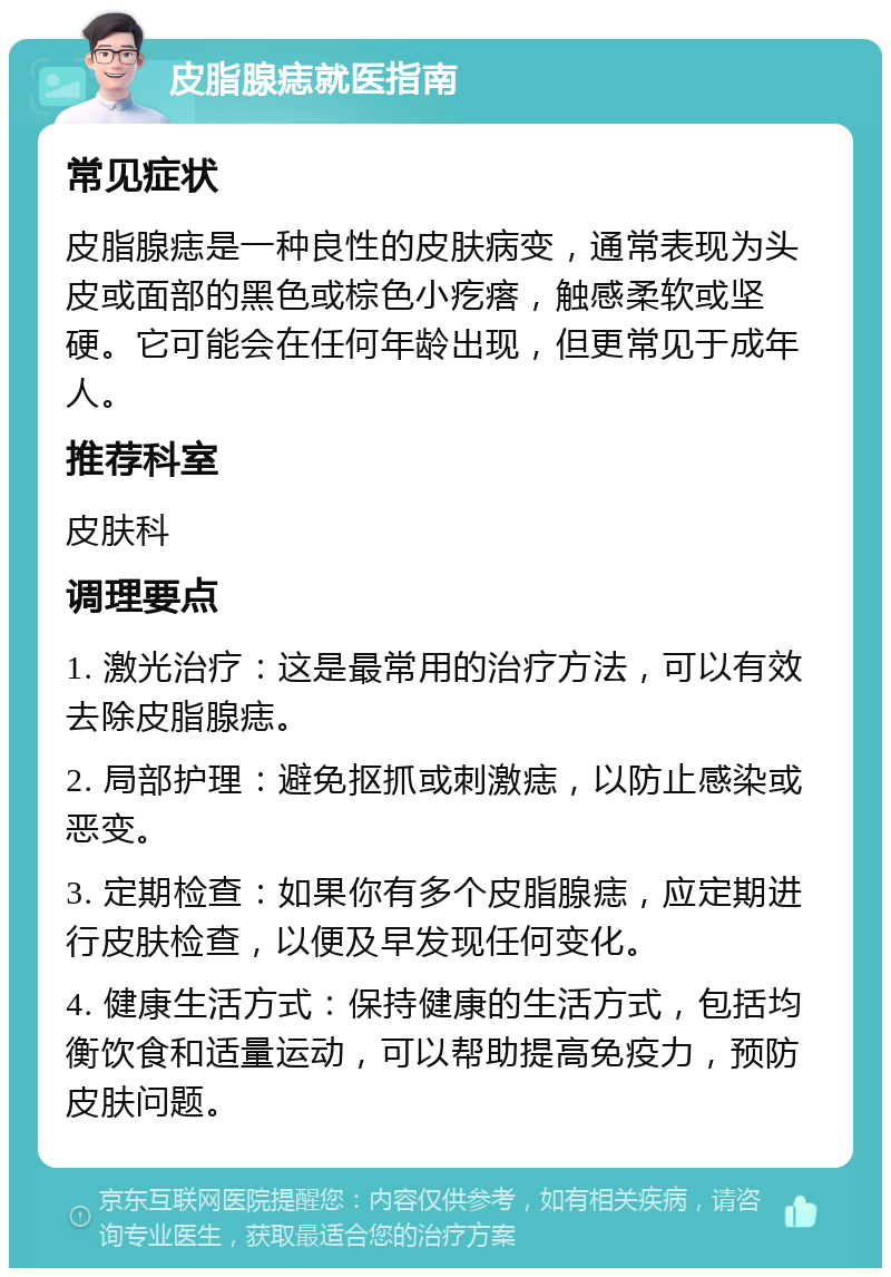 皮脂腺痣就医指南 常见症状 皮脂腺痣是一种良性的皮肤病变，通常表现为头皮或面部的黑色或棕色小疙瘩，触感柔软或坚硬。它可能会在任何年龄出现，但更常见于成年人。 推荐科室 皮肤科 调理要点 1. 激光治疗：这是最常用的治疗方法，可以有效去除皮脂腺痣。 2. 局部护理：避免抠抓或刺激痣，以防止感染或恶变。 3. 定期检查：如果你有多个皮脂腺痣，应定期进行皮肤检查，以便及早发现任何变化。 4. 健康生活方式：保持健康的生活方式，包括均衡饮食和适量运动，可以帮助提高免疫力，预防皮肤问题。