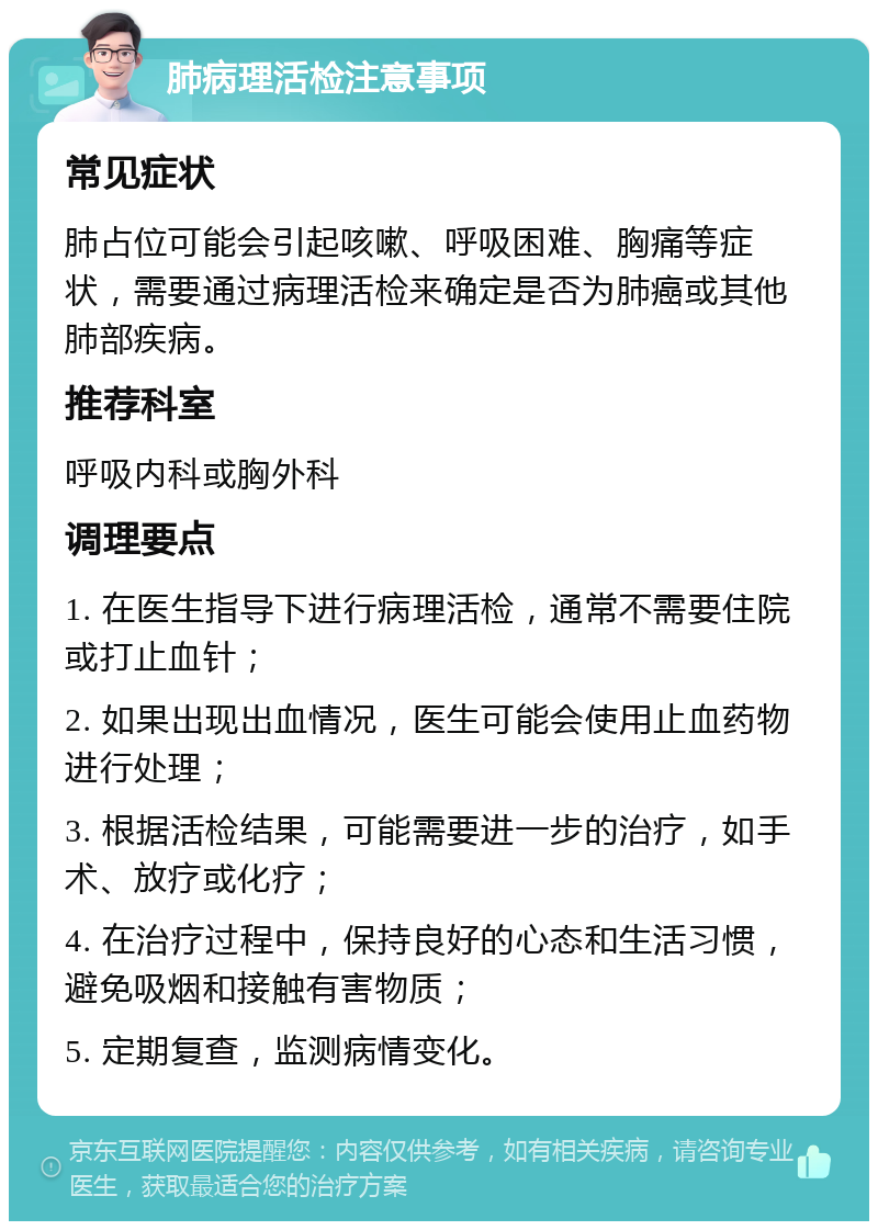 肺病理活检注意事项 常见症状 肺占位可能会引起咳嗽、呼吸困难、胸痛等症状，需要通过病理活检来确定是否为肺癌或其他肺部疾病。 推荐科室 呼吸内科或胸外科 调理要点 1. 在医生指导下进行病理活检，通常不需要住院或打止血针； 2. 如果出现出血情况，医生可能会使用止血药物进行处理； 3. 根据活检结果，可能需要进一步的治疗，如手术、放疗或化疗； 4. 在治疗过程中，保持良好的心态和生活习惯，避免吸烟和接触有害物质； 5. 定期复查，监测病情变化。