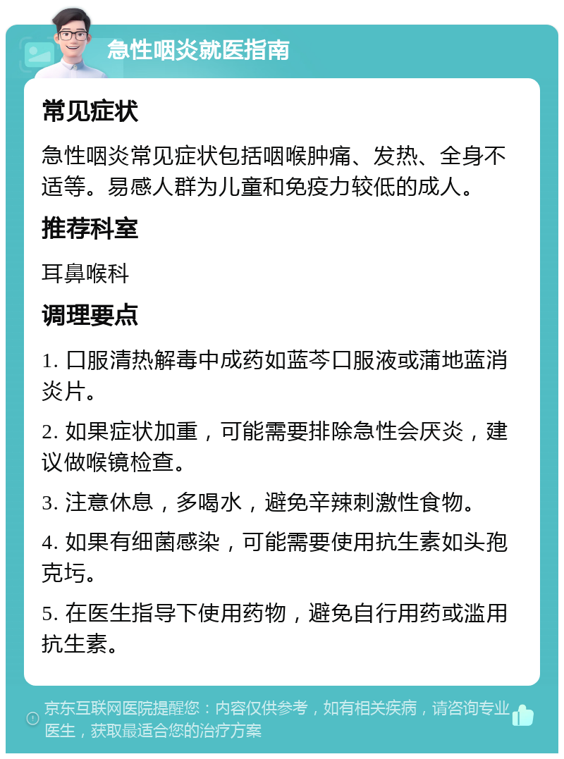 急性咽炎就医指南 常见症状 急性咽炎常见症状包括咽喉肿痛、发热、全身不适等。易感人群为儿童和免疫力较低的成人。 推荐科室 耳鼻喉科 调理要点 1. 口服清热解毒中成药如蓝芩口服液或蒲地蓝消炎片。 2. 如果症状加重，可能需要排除急性会厌炎，建议做喉镜检查。 3. 注意休息，多喝水，避免辛辣刺激性食物。 4. 如果有细菌感染，可能需要使用抗生素如头孢克圬。 5. 在医生指导下使用药物，避免自行用药或滥用抗生素。