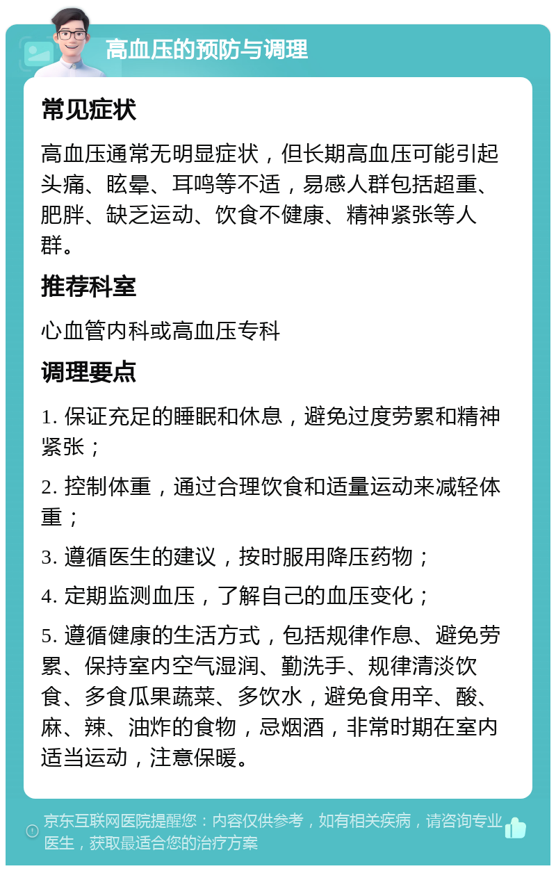 高血压的预防与调理 常见症状 高血压通常无明显症状，但长期高血压可能引起头痛、眩晕、耳鸣等不适，易感人群包括超重、肥胖、缺乏运动、饮食不健康、精神紧张等人群。 推荐科室 心血管内科或高血压专科 调理要点 1. 保证充足的睡眠和休息，避免过度劳累和精神紧张； 2. 控制体重，通过合理饮食和适量运动来减轻体重； 3. 遵循医生的建议，按时服用降压药物； 4. 定期监测血压，了解自己的血压变化； 5. 遵循健康的生活方式，包括规律作息、避免劳累、保持室内空气湿润、勤洗手、规律清淡饮食、多食瓜果蔬菜、多饮水，避免食用辛、酸、麻、辣、油炸的食物，忌烟酒，非常时期在室内适当运动，注意保暖。