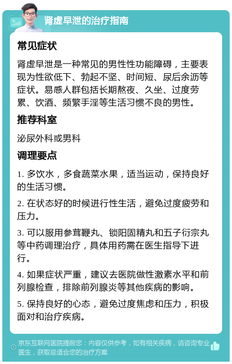 肾虚早泄的治疗指南 常见症状 肾虚早泄是一种常见的男性性功能障碍，主要表现为性欲低下、勃起不坚、时间短、尿后余沥等症状。易感人群包括长期熬夜、久坐、过度劳累、饮酒、频繁手淫等生活习惯不良的男性。 推荐科室 泌尿外科或男科 调理要点 1. 多饮水，多食蔬菜水果，适当运动，保持良好的生活习惯。 2. 在状态好的时候进行性生活，避免过度疲劳和压力。 3. 可以服用参茸鞭丸、锁阳固精丸和五子衍宗丸等中药调理治疗，具体用药需在医生指导下进行。 4. 如果症状严重，建议去医院做性激素水平和前列腺检查，排除前列腺炎等其他疾病的影响。 5. 保持良好的心态，避免过度焦虑和压力，积极面对和治疗疾病。