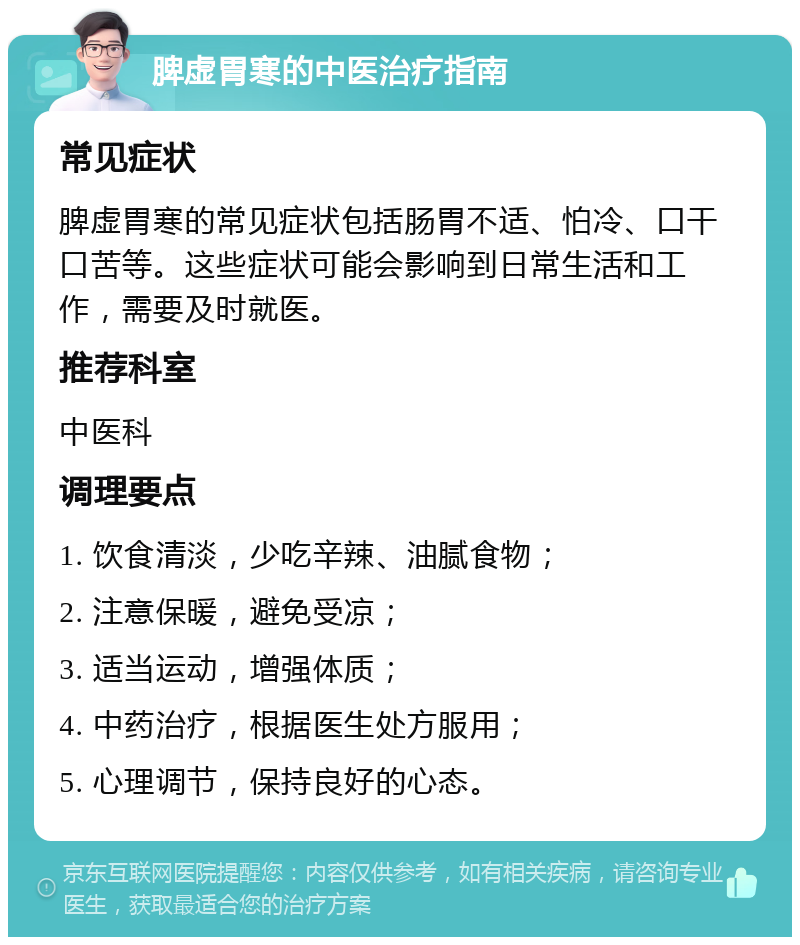 脾虚胃寒的中医治疗指南 常见症状 脾虚胃寒的常见症状包括肠胃不适、怕冷、口干口苦等。这些症状可能会影响到日常生活和工作，需要及时就医。 推荐科室 中医科 调理要点 1. 饮食清淡，少吃辛辣、油腻食物； 2. 注意保暖，避免受凉； 3. 适当运动，增强体质； 4. 中药治疗，根据医生处方服用； 5. 心理调节，保持良好的心态。