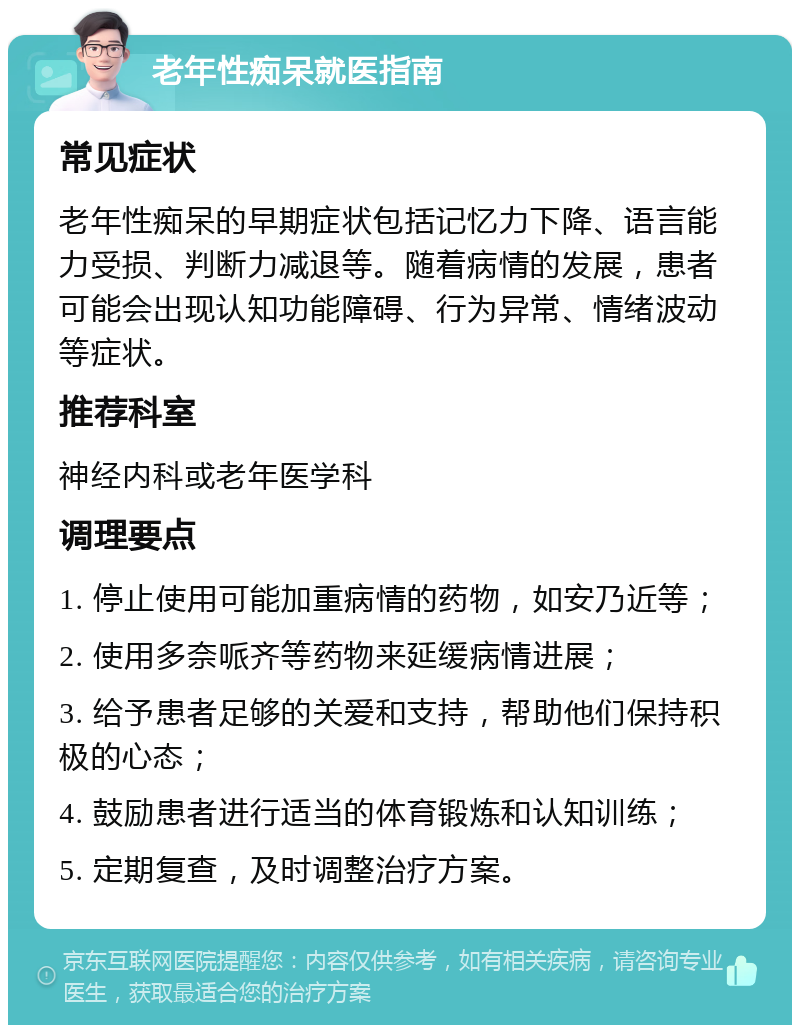 老年性痴呆就医指南 常见症状 老年性痴呆的早期症状包括记忆力下降、语言能力受损、判断力减退等。随着病情的发展，患者可能会出现认知功能障碍、行为异常、情绪波动等症状。 推荐科室 神经内科或老年医学科 调理要点 1. 停止使用可能加重病情的药物，如安乃近等； 2. 使用多奈哌齐等药物来延缓病情进展； 3. 给予患者足够的关爱和支持，帮助他们保持积极的心态； 4. 鼓励患者进行适当的体育锻炼和认知训练； 5. 定期复查，及时调整治疗方案。