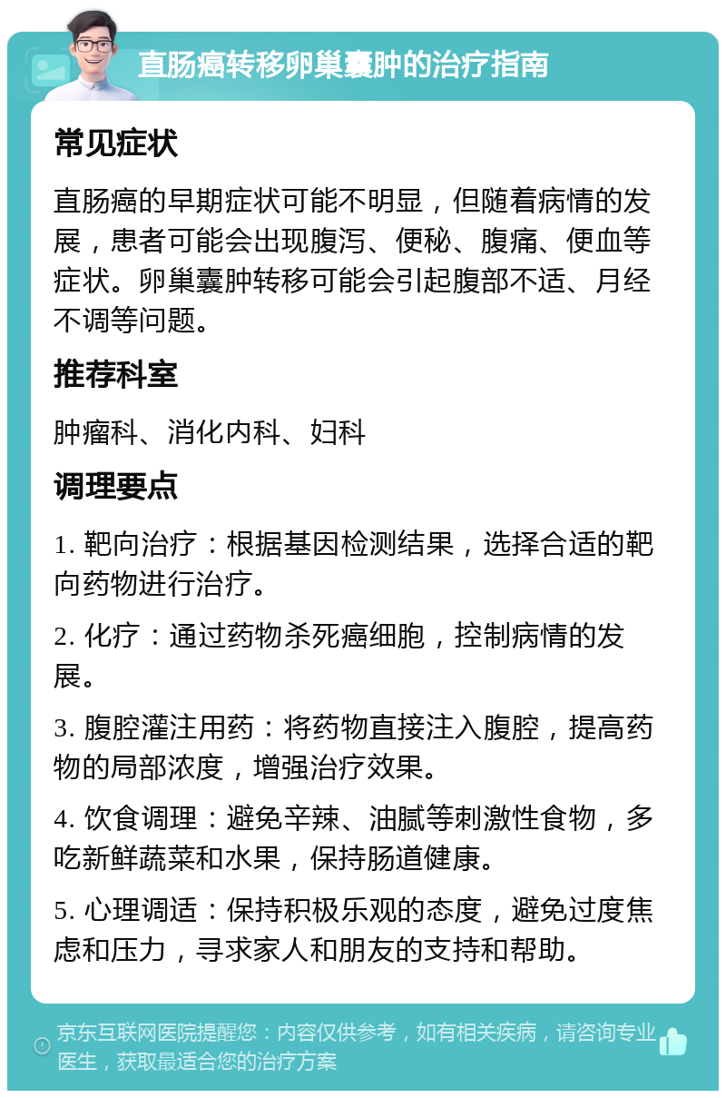 直肠癌转移卵巢囊肿的治疗指南 常见症状 直肠癌的早期症状可能不明显，但随着病情的发展，患者可能会出现腹泻、便秘、腹痛、便血等症状。卵巢囊肿转移可能会引起腹部不适、月经不调等问题。 推荐科室 肿瘤科、消化内科、妇科 调理要点 1. 靶向治疗：根据基因检测结果，选择合适的靶向药物进行治疗。 2. 化疗：通过药物杀死癌细胞，控制病情的发展。 3. 腹腔灌注用药：将药物直接注入腹腔，提高药物的局部浓度，增强治疗效果。 4. 饮食调理：避免辛辣、油腻等刺激性食物，多吃新鲜蔬菜和水果，保持肠道健康。 5. 心理调适：保持积极乐观的态度，避免过度焦虑和压力，寻求家人和朋友的支持和帮助。