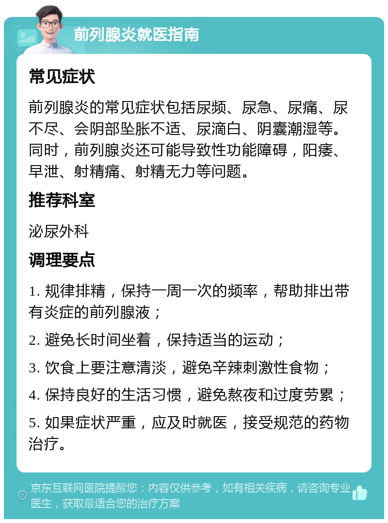 前列腺炎就医指南 常见症状 前列腺炎的常见症状包括尿频、尿急、尿痛、尿不尽、会阴部坠胀不适、尿滴白、阴囊潮湿等。同时，前列腺炎还可能导致性功能障碍，阳痿、早泄、射精痛、射精无力等问题。 推荐科室 泌尿外科 调理要点 1. 规律排精，保持一周一次的频率，帮助排出带有炎症的前列腺液； 2. 避免长时间坐着，保持适当的运动； 3. 饮食上要注意清淡，避免辛辣刺激性食物； 4. 保持良好的生活习惯，避免熬夜和过度劳累； 5. 如果症状严重，应及时就医，接受规范的药物治疗。