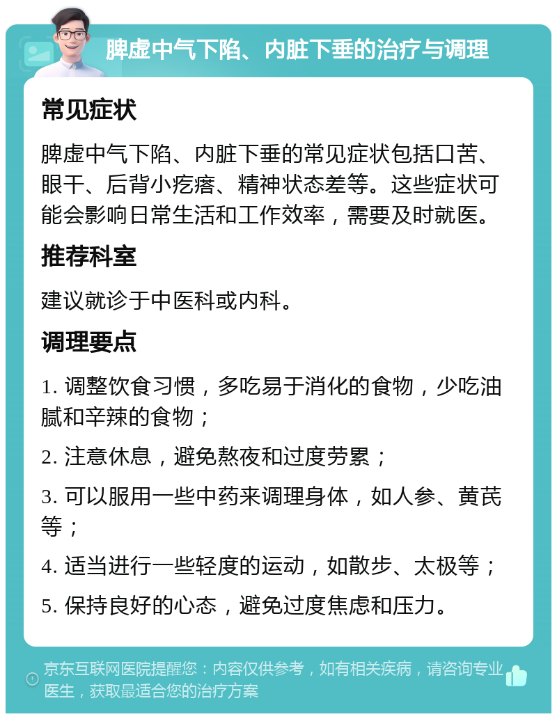 脾虚中气下陷、内脏下垂的治疗与调理 常见症状 脾虚中气下陷、内脏下垂的常见症状包括口苦、眼干、后背小疙瘩、精神状态差等。这些症状可能会影响日常生活和工作效率，需要及时就医。 推荐科室 建议就诊于中医科或内科。 调理要点 1. 调整饮食习惯，多吃易于消化的食物，少吃油腻和辛辣的食物； 2. 注意休息，避免熬夜和过度劳累； 3. 可以服用一些中药来调理身体，如人参、黄芪等； 4. 适当进行一些轻度的运动，如散步、太极等； 5. 保持良好的心态，避免过度焦虑和压力。