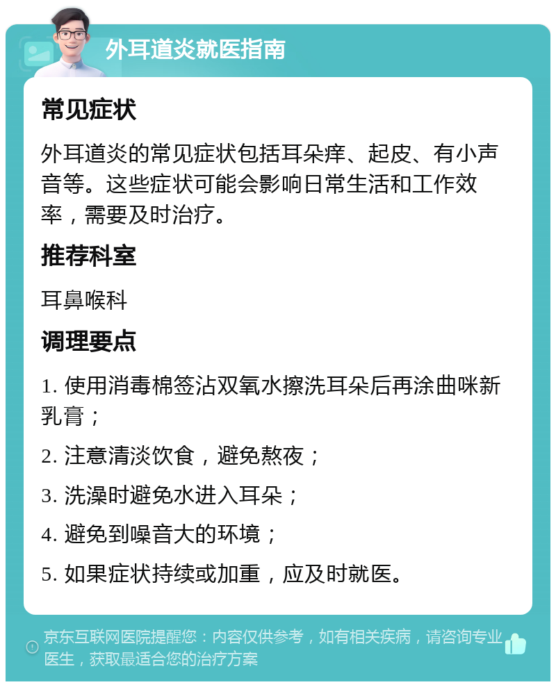 外耳道炎就医指南 常见症状 外耳道炎的常见症状包括耳朵痒、起皮、有小声音等。这些症状可能会影响日常生活和工作效率，需要及时治疗。 推荐科室 耳鼻喉科 调理要点 1. 使用消毒棉签沾双氧水擦洗耳朵后再涂曲咪新乳膏； 2. 注意清淡饮食，避免熬夜； 3. 洗澡时避免水进入耳朵； 4. 避免到噪音大的环境； 5. 如果症状持续或加重，应及时就医。