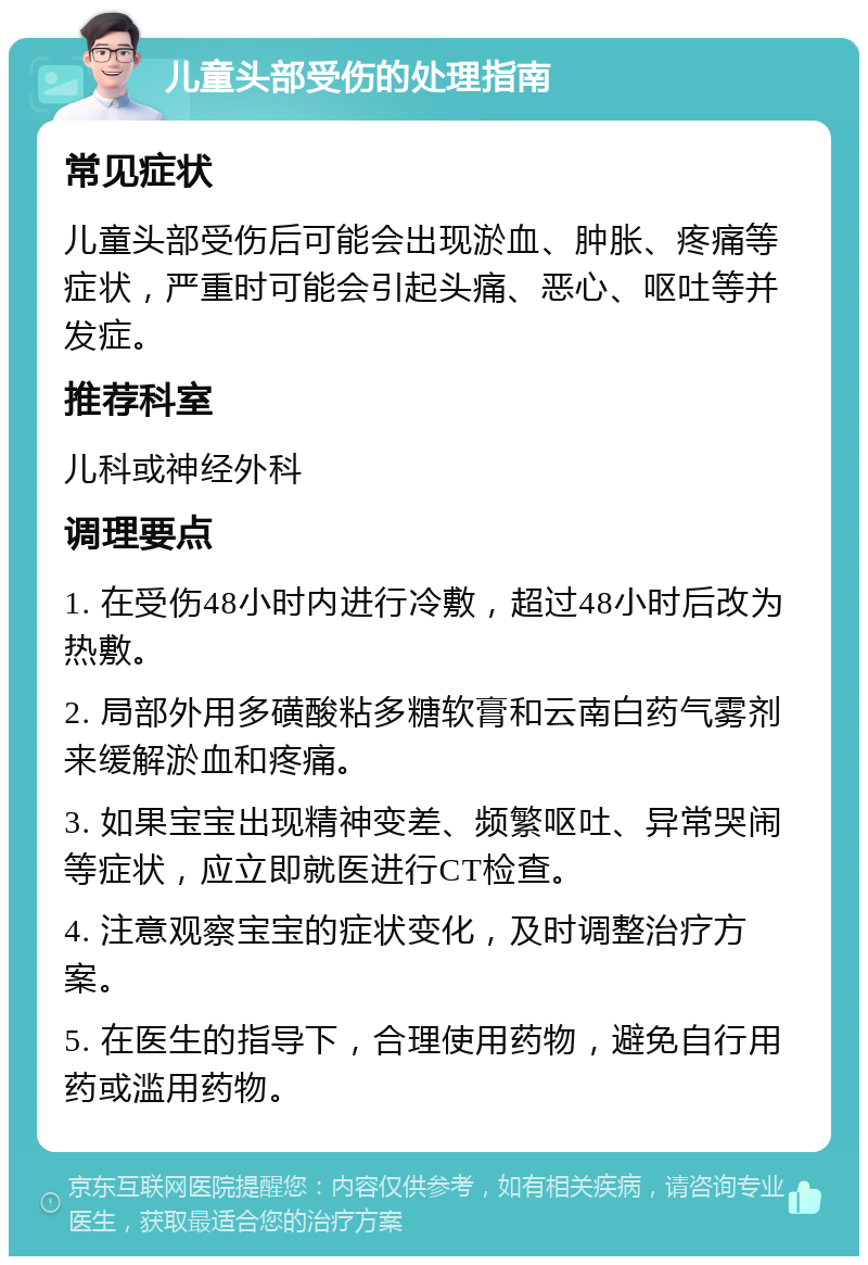 儿童头部受伤的处理指南 常见症状 儿童头部受伤后可能会出现淤血、肿胀、疼痛等症状，严重时可能会引起头痛、恶心、呕吐等并发症。 推荐科室 儿科或神经外科 调理要点 1. 在受伤48小时内进行冷敷，超过48小时后改为热敷。 2. 局部外用多磺酸粘多糖软膏和云南白药气雾剂来缓解淤血和疼痛。 3. 如果宝宝出现精神变差、频繁呕吐、异常哭闹等症状，应立即就医进行CT检查。 4. 注意观察宝宝的症状变化，及时调整治疗方案。 5. 在医生的指导下，合理使用药物，避免自行用药或滥用药物。