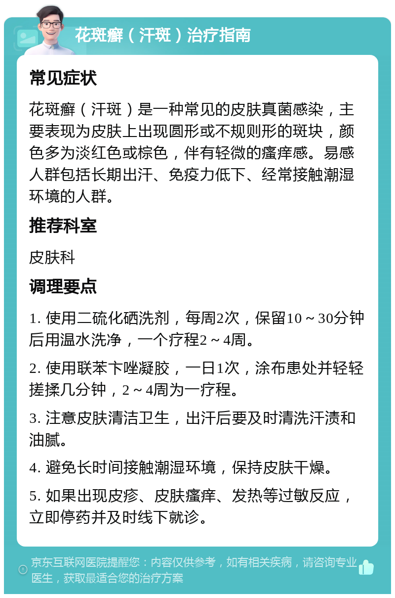 花斑癣（汗斑）治疗指南 常见症状 花斑癣（汗斑）是一种常见的皮肤真菌感染，主要表现为皮肤上出现圆形或不规则形的斑块，颜色多为淡红色或棕色，伴有轻微的瘙痒感。易感人群包括长期出汗、免疫力低下、经常接触潮湿环境的人群。 推荐科室 皮肤科 调理要点 1. 使用二硫化硒洗剂，每周2次，保留10～30分钟后用温水洗净，一个疗程2～4周。 2. 使用联苯卞唑凝胶，一日1次，涂布患处并轻轻搓揉几分钟，2～4周为一疗程。 3. 注意皮肤清洁卫生，出汗后要及时清洗汗渍和油腻。 4. 避免长时间接触潮湿环境，保持皮肤干燥。 5. 如果出现皮疹、皮肤瘙痒、发热等过敏反应，立即停药并及时线下就诊。