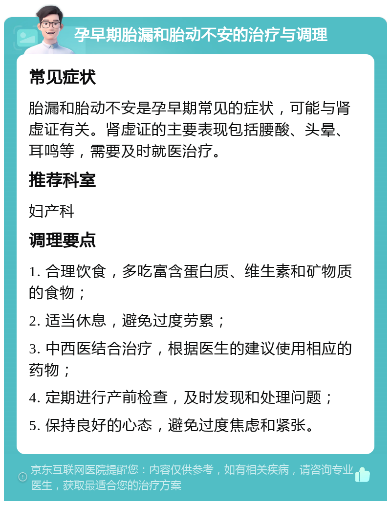 孕早期胎漏和胎动不安的治疗与调理 常见症状 胎漏和胎动不安是孕早期常见的症状，可能与肾虚证有关。肾虚证的主要表现包括腰酸、头晕、耳鸣等，需要及时就医治疗。 推荐科室 妇产科 调理要点 1. 合理饮食，多吃富含蛋白质、维生素和矿物质的食物； 2. 适当休息，避免过度劳累； 3. 中西医结合治疗，根据医生的建议使用相应的药物； 4. 定期进行产前检查，及时发现和处理问题； 5. 保持良好的心态，避免过度焦虑和紧张。