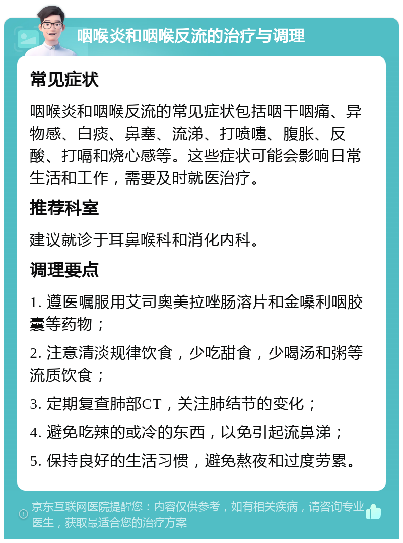 咽喉炎和咽喉反流的治疗与调理 常见症状 咽喉炎和咽喉反流的常见症状包括咽干咽痛、异物感、白痰、鼻塞、流涕、打喷嚏、腹胀、反酸、打嗝和烧心感等。这些症状可能会影响日常生活和工作，需要及时就医治疗。 推荐科室 建议就诊于耳鼻喉科和消化内科。 调理要点 1. 遵医嘱服用艾司奥美拉唑肠溶片和金嗓利咽胶囊等药物； 2. 注意清淡规律饮食，少吃甜食，少喝汤和粥等流质饮食； 3. 定期复查肺部CT，关注肺结节的变化； 4. 避免吃辣的或冷的东西，以免引起流鼻涕； 5. 保持良好的生活习惯，避免熬夜和过度劳累。