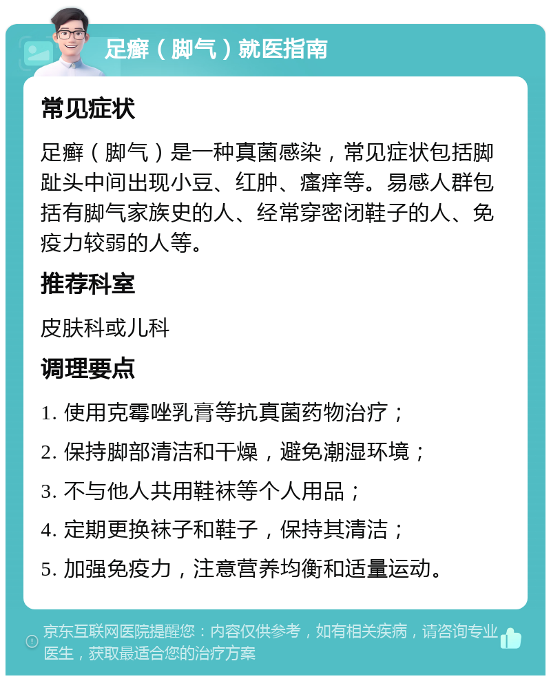 足癣（脚气）就医指南 常见症状 足癣（脚气）是一种真菌感染，常见症状包括脚趾头中间出现小豆、红肿、瘙痒等。易感人群包括有脚气家族史的人、经常穿密闭鞋子的人、免疫力较弱的人等。 推荐科室 皮肤科或儿科 调理要点 1. 使用克霉唑乳膏等抗真菌药物治疗； 2. 保持脚部清洁和干燥，避免潮湿环境； 3. 不与他人共用鞋袜等个人用品； 4. 定期更换袜子和鞋子，保持其清洁； 5. 加强免疫力，注意营养均衡和适量运动。