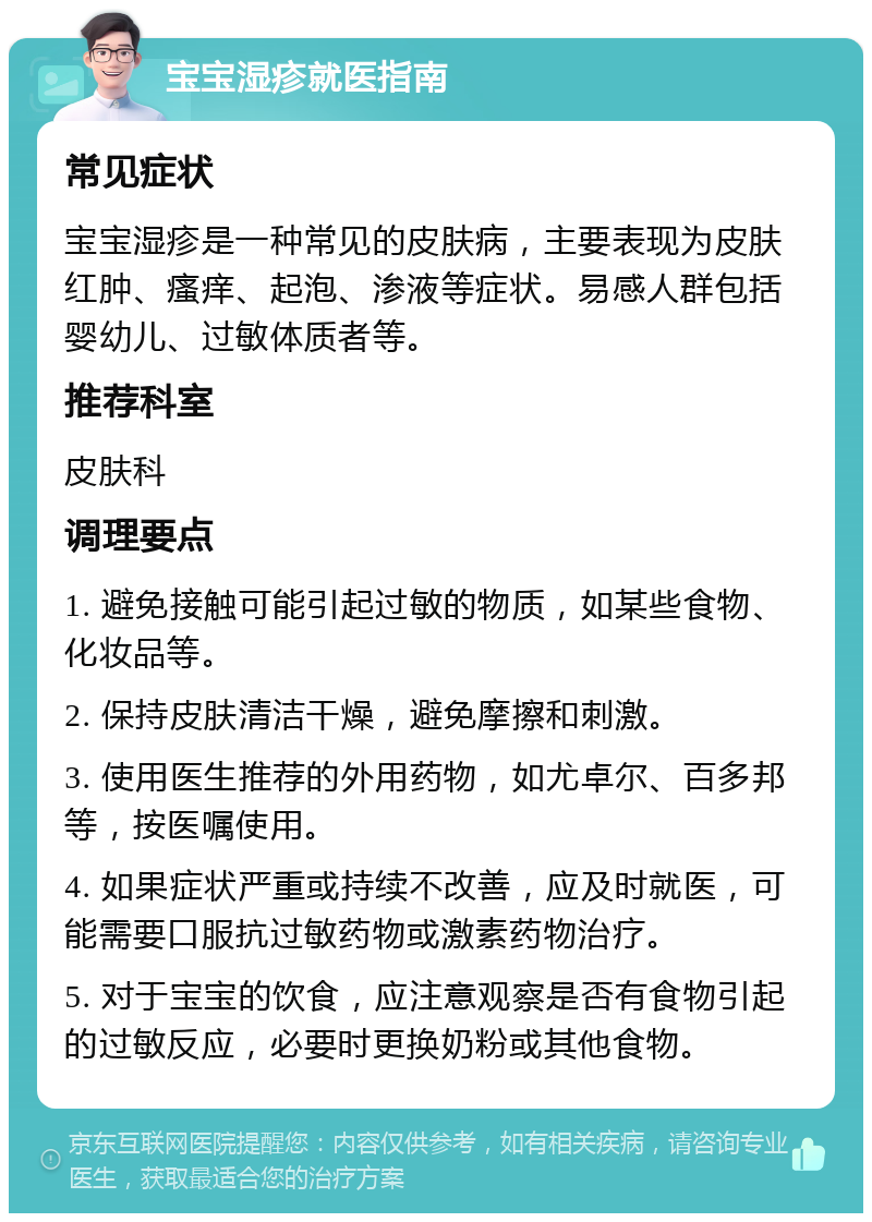 宝宝湿疹就医指南 常见症状 宝宝湿疹是一种常见的皮肤病，主要表现为皮肤红肿、瘙痒、起泡、渗液等症状。易感人群包括婴幼儿、过敏体质者等。 推荐科室 皮肤科 调理要点 1. 避免接触可能引起过敏的物质，如某些食物、化妆品等。 2. 保持皮肤清洁干燥，避免摩擦和刺激。 3. 使用医生推荐的外用药物，如尤卓尔、百多邦等，按医嘱使用。 4. 如果症状严重或持续不改善，应及时就医，可能需要口服抗过敏药物或激素药物治疗。 5. 对于宝宝的饮食，应注意观察是否有食物引起的过敏反应，必要时更换奶粉或其他食物。