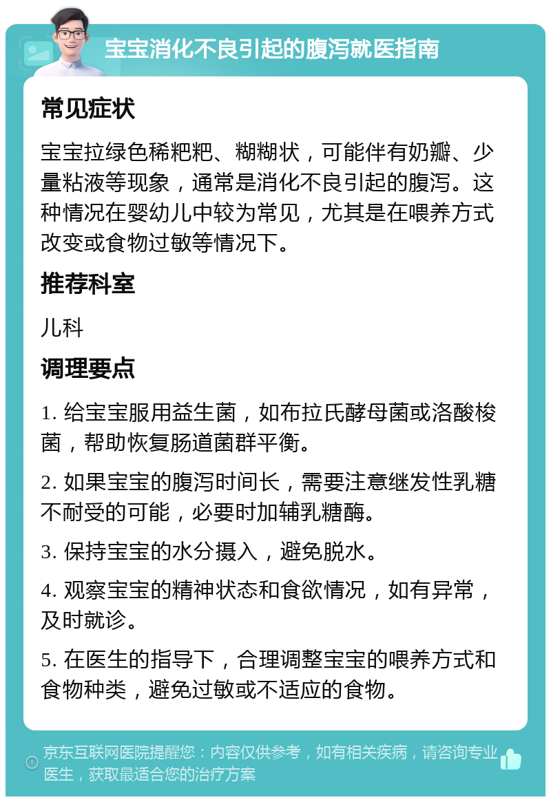 宝宝消化不良引起的腹泻就医指南 常见症状 宝宝拉绿色稀粑粑、糊糊状，可能伴有奶瓣、少量粘液等现象，通常是消化不良引起的腹泻。这种情况在婴幼儿中较为常见，尤其是在喂养方式改变或食物过敏等情况下。 推荐科室 儿科 调理要点 1. 给宝宝服用益生菌，如布拉氏酵母菌或洛酸梭菌，帮助恢复肠道菌群平衡。 2. 如果宝宝的腹泻时间长，需要注意继发性乳糖不耐受的可能，必要时加辅乳糖酶。 3. 保持宝宝的水分摄入，避免脱水。 4. 观察宝宝的精神状态和食欲情况，如有异常，及时就诊。 5. 在医生的指导下，合理调整宝宝的喂养方式和食物种类，避免过敏或不适应的食物。