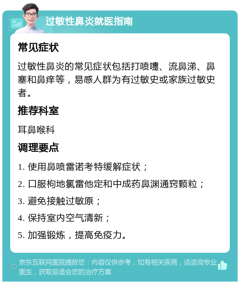 过敏性鼻炎就医指南 常见症状 过敏性鼻炎的常见症状包括打喷嚏、流鼻涕、鼻塞和鼻痒等，易感人群为有过敏史或家族过敏史者。 推荐科室 耳鼻喉科 调理要点 1. 使用鼻喷雷诺考特缓解症状； 2. 口服枸地氯雷他定和中成药鼻渊通窍颗粒； 3. 避免接触过敏原； 4. 保持室内空气清新； 5. 加强锻炼，提高免疫力。