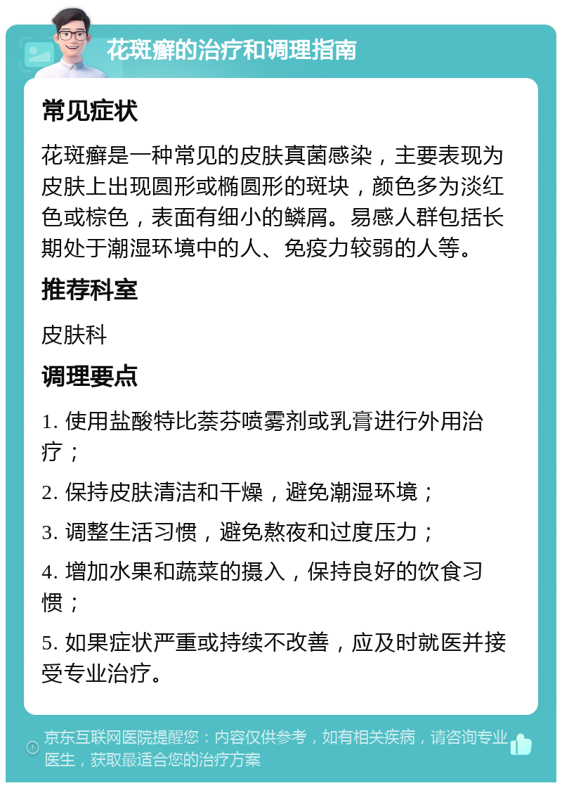 花斑癣的治疗和调理指南 常见症状 花斑癣是一种常见的皮肤真菌感染，主要表现为皮肤上出现圆形或椭圆形的斑块，颜色多为淡红色或棕色，表面有细小的鳞屑。易感人群包括长期处于潮湿环境中的人、免疫力较弱的人等。 推荐科室 皮肤科 调理要点 1. 使用盐酸特比萘芬喷雾剂或乳膏进行外用治疗； 2. 保持皮肤清洁和干燥，避免潮湿环境； 3. 调整生活习惯，避免熬夜和过度压力； 4. 增加水果和蔬菜的摄入，保持良好的饮食习惯； 5. 如果症状严重或持续不改善，应及时就医并接受专业治疗。