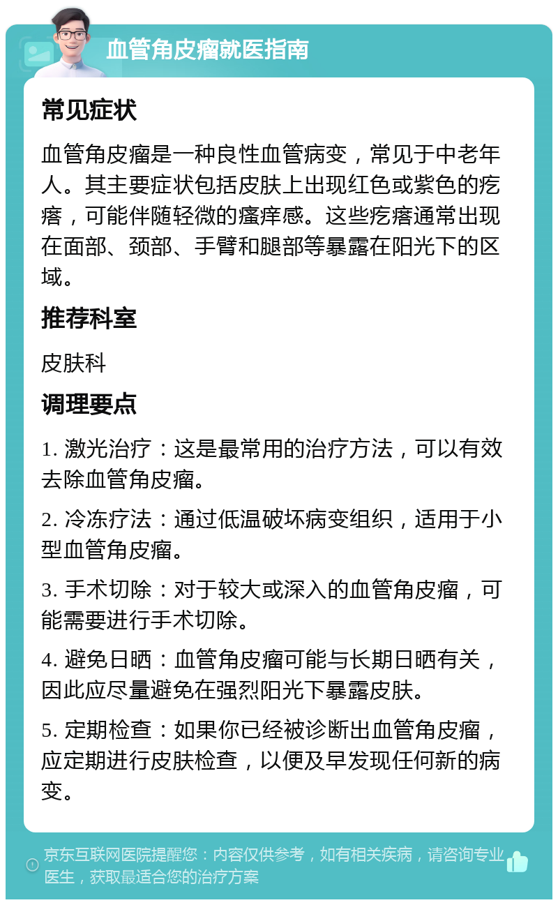 血管角皮瘤就医指南 常见症状 血管角皮瘤是一种良性血管病变，常见于中老年人。其主要症状包括皮肤上出现红色或紫色的疙瘩，可能伴随轻微的瘙痒感。这些疙瘩通常出现在面部、颈部、手臂和腿部等暴露在阳光下的区域。 推荐科室 皮肤科 调理要点 1. 激光治疗：这是最常用的治疗方法，可以有效去除血管角皮瘤。 2. 冷冻疗法：通过低温破坏病变组织，适用于小型血管角皮瘤。 3. 手术切除：对于较大或深入的血管角皮瘤，可能需要进行手术切除。 4. 避免日晒：血管角皮瘤可能与长期日晒有关，因此应尽量避免在强烈阳光下暴露皮肤。 5. 定期检查：如果你已经被诊断出血管角皮瘤，应定期进行皮肤检查，以便及早发现任何新的病变。