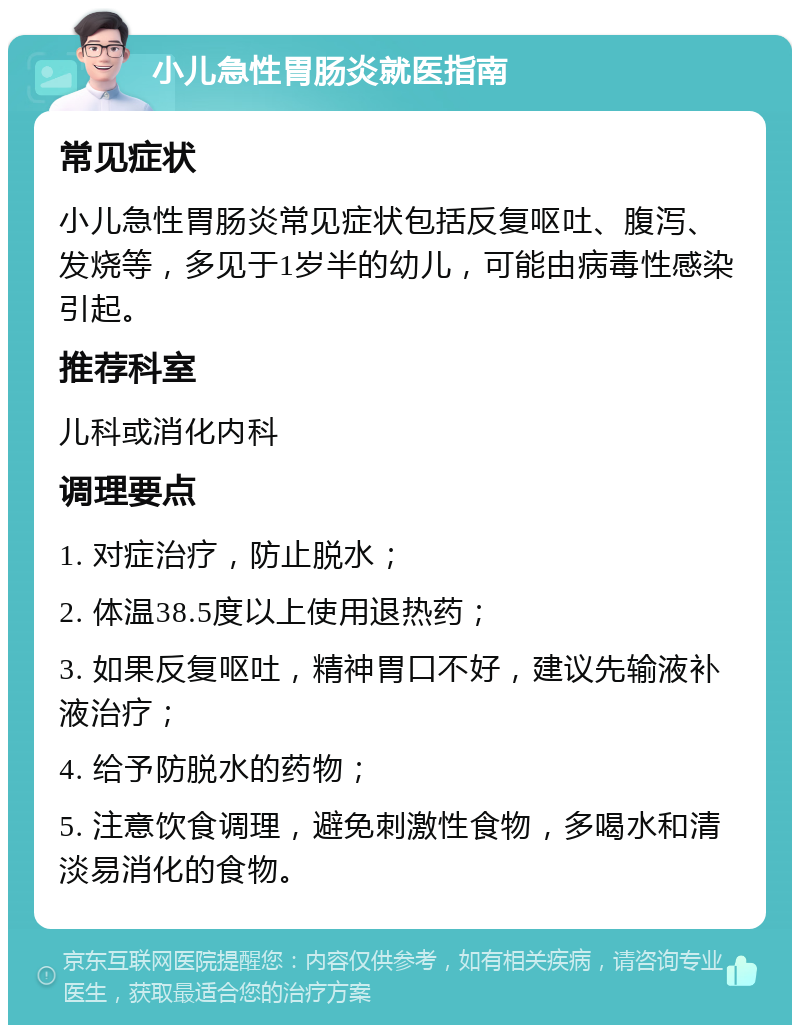 小儿急性胃肠炎就医指南 常见症状 小儿急性胃肠炎常见症状包括反复呕吐、腹泻、发烧等，多见于1岁半的幼儿，可能由病毒性感染引起。 推荐科室 儿科或消化内科 调理要点 1. 对症治疗，防止脱水； 2. 体温38.5度以上使用退热药； 3. 如果反复呕吐，精神胃口不好，建议先输液补液治疗； 4. 给予防脱水的药物； 5. 注意饮食调理，避免刺激性食物，多喝水和清淡易消化的食物。