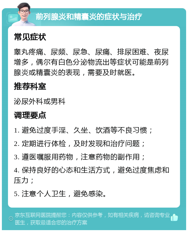 前列腺炎和精囊炎的症状与治疗 常见症状 睾丸疼痛、尿频、尿急、尿痛、排尿困难、夜尿增多，偶尔有白色分泌物流出等症状可能是前列腺炎或精囊炎的表现，需要及时就医。 推荐科室 泌尿外科或男科 调理要点 1. 避免过度手淫、久坐、饮酒等不良习惯； 2. 定期进行体检，及时发现和治疗问题； 3. 遵医嘱服用药物，注意药物的副作用； 4. 保持良好的心态和生活方式，避免过度焦虑和压力； 5. 注意个人卫生，避免感染。