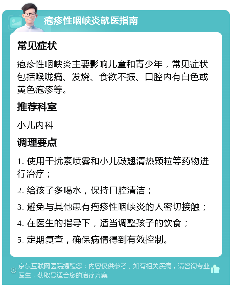 疱疹性咽峡炎就医指南 常见症状 疱疹性咽峡炎主要影响儿童和青少年，常见症状包括喉咙痛、发烧、食欲不振、口腔内有白色或黄色疱疹等。 推荐科室 小儿内科 调理要点 1. 使用干扰素喷雾和小儿豉翘清热颗粒等药物进行治疗； 2. 给孩子多喝水，保持口腔清洁； 3. 避免与其他患有疱疹性咽峡炎的人密切接触； 4. 在医生的指导下，适当调整孩子的饮食； 5. 定期复查，确保病情得到有效控制。