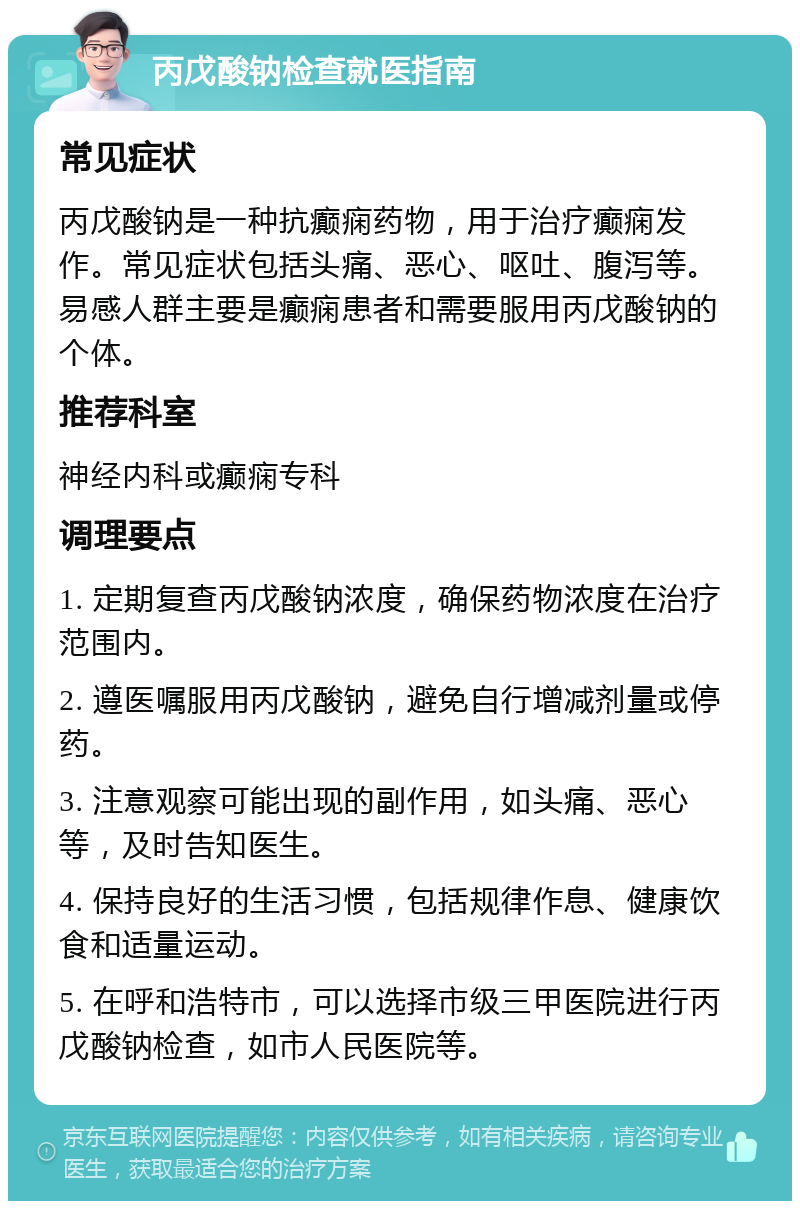 丙戊酸钠检查就医指南 常见症状 丙戊酸钠是一种抗癫痫药物，用于治疗癫痫发作。常见症状包括头痛、恶心、呕吐、腹泻等。易感人群主要是癫痫患者和需要服用丙戊酸钠的个体。 推荐科室 神经内科或癫痫专科 调理要点 1. 定期复查丙戊酸钠浓度，确保药物浓度在治疗范围内。 2. 遵医嘱服用丙戊酸钠，避免自行增减剂量或停药。 3. 注意观察可能出现的副作用，如头痛、恶心等，及时告知医生。 4. 保持良好的生活习惯，包括规律作息、健康饮食和适量运动。 5. 在呼和浩特市，可以选择市级三甲医院进行丙戊酸钠检查，如市人民医院等。