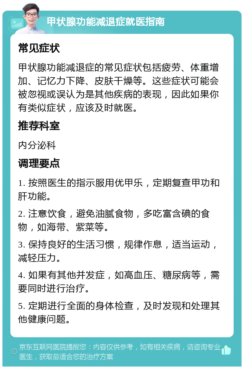 甲状腺功能减退症就医指南 常见症状 甲状腺功能减退症的常见症状包括疲劳、体重增加、记忆力下降、皮肤干燥等。这些症状可能会被忽视或误认为是其他疾病的表现，因此如果你有类似症状，应该及时就医。 推荐科室 内分泌科 调理要点 1. 按照医生的指示服用优甲乐，定期复查甲功和肝功能。 2. 注意饮食，避免油腻食物，多吃富含碘的食物，如海带、紫菜等。 3. 保持良好的生活习惯，规律作息，适当运动，减轻压力。 4. 如果有其他并发症，如高血压、糖尿病等，需要同时进行治疗。 5. 定期进行全面的身体检查，及时发现和处理其他健康问题。