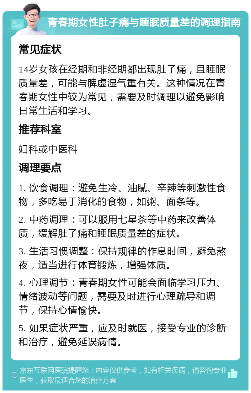 青春期女性肚子痛与睡眠质量差的调理指南 常见症状 14岁女孩在经期和非经期都出现肚子痛，且睡眠质量差，可能与脾虚湿气重有关。这种情况在青春期女性中较为常见，需要及时调理以避免影响日常生活和学习。 推荐科室 妇科或中医科 调理要点 1. 饮食调理：避免生冷、油腻、辛辣等刺激性食物，多吃易于消化的食物，如粥、面条等。 2. 中药调理：可以服用七星茶等中药来改善体质，缓解肚子痛和睡眠质量差的症状。 3. 生活习惯调整：保持规律的作息时间，避免熬夜，适当进行体育锻炼，增强体质。 4. 心理调节：青春期女性可能会面临学习压力、情绪波动等问题，需要及时进行心理疏导和调节，保持心情愉快。 5. 如果症状严重，应及时就医，接受专业的诊断和治疗，避免延误病情。