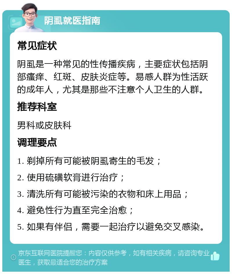 阴虱就医指南 常见症状 阴虱是一种常见的性传播疾病，主要症状包括阴部瘙痒、红斑、皮肤炎症等。易感人群为性活跃的成年人，尤其是那些不注意个人卫生的人群。 推荐科室 男科或皮肤科 调理要点 1. 剃掉所有可能被阴虱寄生的毛发； 2. 使用硫磺软膏进行治疗； 3. 清洗所有可能被污染的衣物和床上用品； 4. 避免性行为直至完全治愈； 5. 如果有伴侣，需要一起治疗以避免交叉感染。