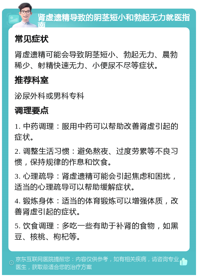 肾虚遗精导致的阴茎短小和勃起无力就医指南 常见症状 肾虚遗精可能会导致阴茎短小、勃起无力、晨勃稀少、射精快速无力、小便尿不尽等症状。 推荐科室 泌尿外科或男科专科 调理要点 1. 中药调理：服用中药可以帮助改善肾虚引起的症状。 2. 调整生活习惯：避免熬夜、过度劳累等不良习惯，保持规律的作息和饮食。 3. 心理疏导：肾虚遗精可能会引起焦虑和困扰，适当的心理疏导可以帮助缓解症状。 4. 锻炼身体：适当的体育锻炼可以增强体质，改善肾虚引起的症状。 5. 饮食调理：多吃一些有助于补肾的食物，如黑豆、核桃、枸杞等。