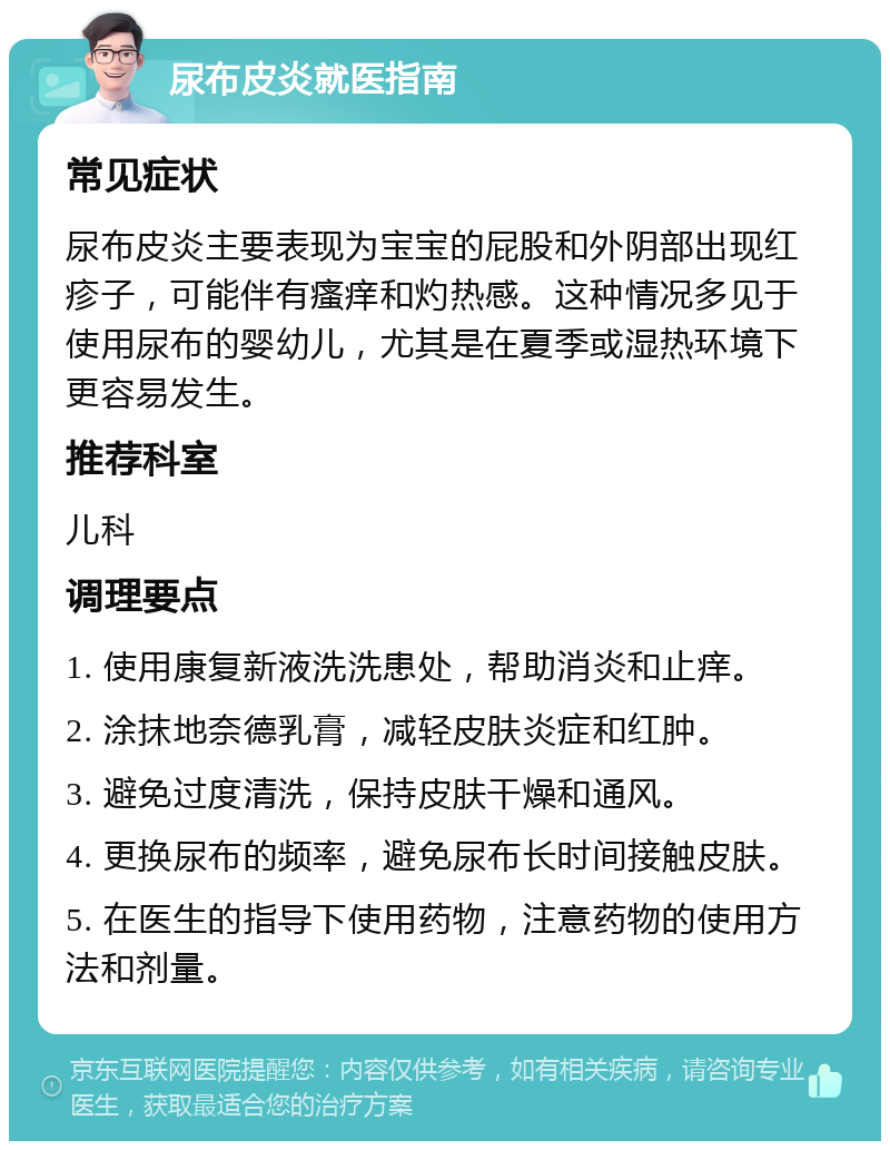 尿布皮炎就医指南 常见症状 尿布皮炎主要表现为宝宝的屁股和外阴部出现红疹子，可能伴有瘙痒和灼热感。这种情况多见于使用尿布的婴幼儿，尤其是在夏季或湿热环境下更容易发生。 推荐科室 儿科 调理要点 1. 使用康复新液洗洗患处，帮助消炎和止痒。 2. 涂抹地奈德乳膏，减轻皮肤炎症和红肿。 3. 避免过度清洗，保持皮肤干燥和通风。 4. 更换尿布的频率，避免尿布长时间接触皮肤。 5. 在医生的指导下使用药物，注意药物的使用方法和剂量。