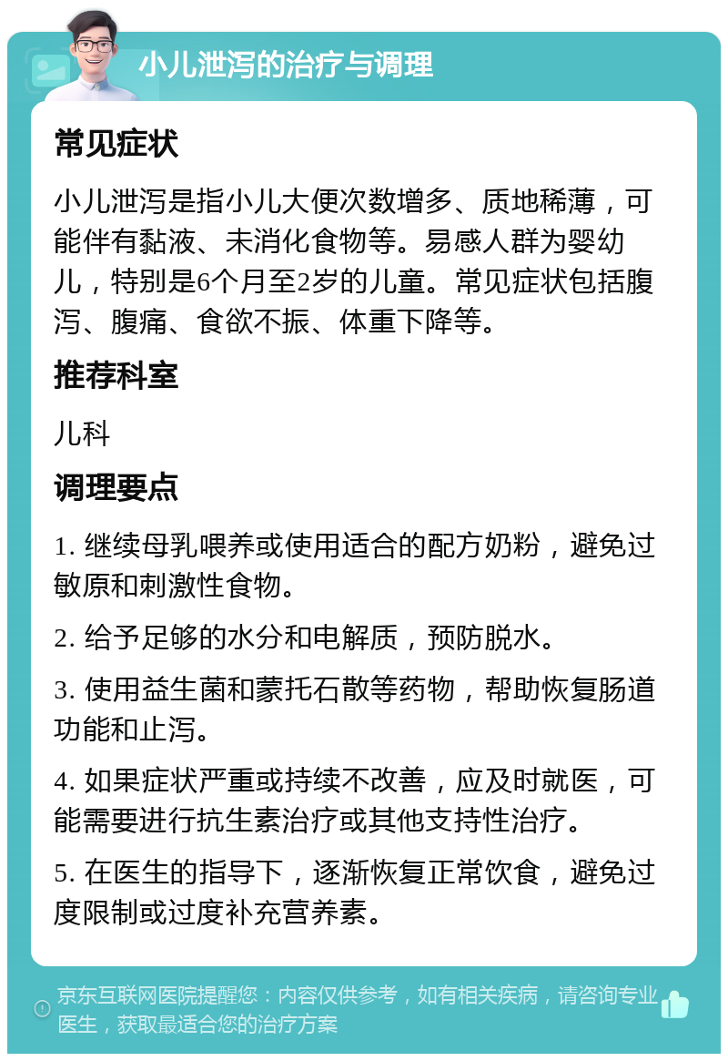 小儿泄泻的治疗与调理 常见症状 小儿泄泻是指小儿大便次数增多、质地稀薄，可能伴有黏液、未消化食物等。易感人群为婴幼儿，特别是6个月至2岁的儿童。常见症状包括腹泻、腹痛、食欲不振、体重下降等。 推荐科室 儿科 调理要点 1. 继续母乳喂养或使用适合的配方奶粉，避免过敏原和刺激性食物。 2. 给予足够的水分和电解质，预防脱水。 3. 使用益生菌和蒙托石散等药物，帮助恢复肠道功能和止泻。 4. 如果症状严重或持续不改善，应及时就医，可能需要进行抗生素治疗或其他支持性治疗。 5. 在医生的指导下，逐渐恢复正常饮食，避免过度限制或过度补充营养素。