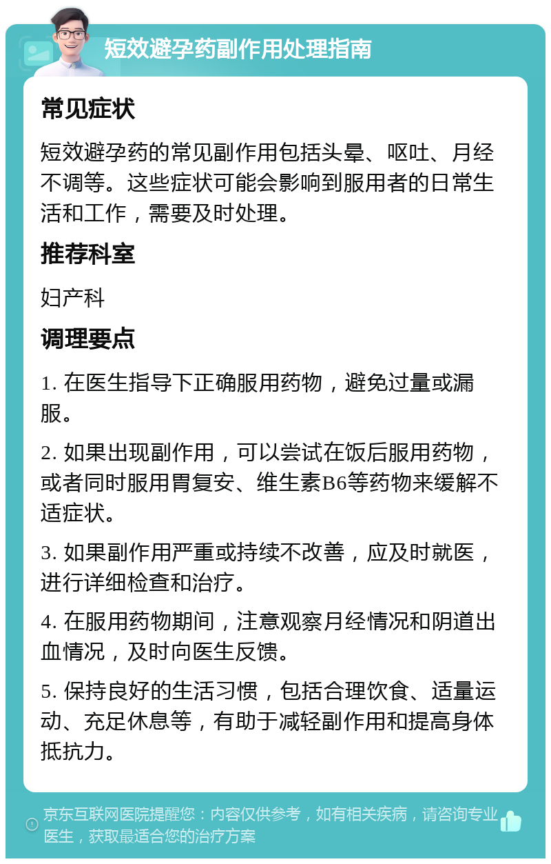 短效避孕药副作用处理指南 常见症状 短效避孕药的常见副作用包括头晕、呕吐、月经不调等。这些症状可能会影响到服用者的日常生活和工作，需要及时处理。 推荐科室 妇产科 调理要点 1. 在医生指导下正确服用药物，避免过量或漏服。 2. 如果出现副作用，可以尝试在饭后服用药物，或者同时服用胃复安、维生素B6等药物来缓解不适症状。 3. 如果副作用严重或持续不改善，应及时就医，进行详细检查和治疗。 4. 在服用药物期间，注意观察月经情况和阴道出血情况，及时向医生反馈。 5. 保持良好的生活习惯，包括合理饮食、适量运动、充足休息等，有助于减轻副作用和提高身体抵抗力。