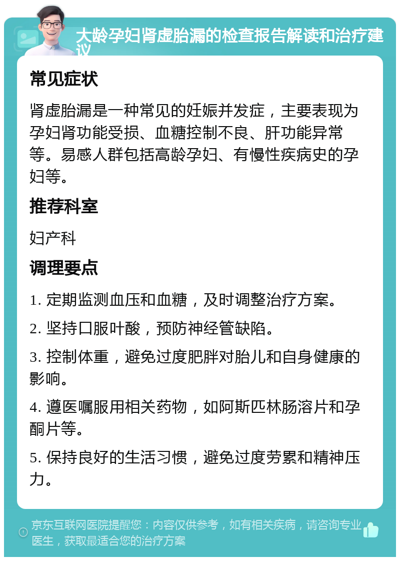 大龄孕妇肾虚胎漏的检查报告解读和治疗建议 常见症状 肾虚胎漏是一种常见的妊娠并发症，主要表现为孕妇肾功能受损、血糖控制不良、肝功能异常等。易感人群包括高龄孕妇、有慢性疾病史的孕妇等。 推荐科室 妇产科 调理要点 1. 定期监测血压和血糖，及时调整治疗方案。 2. 坚持口服叶酸，预防神经管缺陷。 3. 控制体重，避免过度肥胖对胎儿和自身健康的影响。 4. 遵医嘱服用相关药物，如阿斯匹林肠溶片和孕酮片等。 5. 保持良好的生活习惯，避免过度劳累和精神压力。