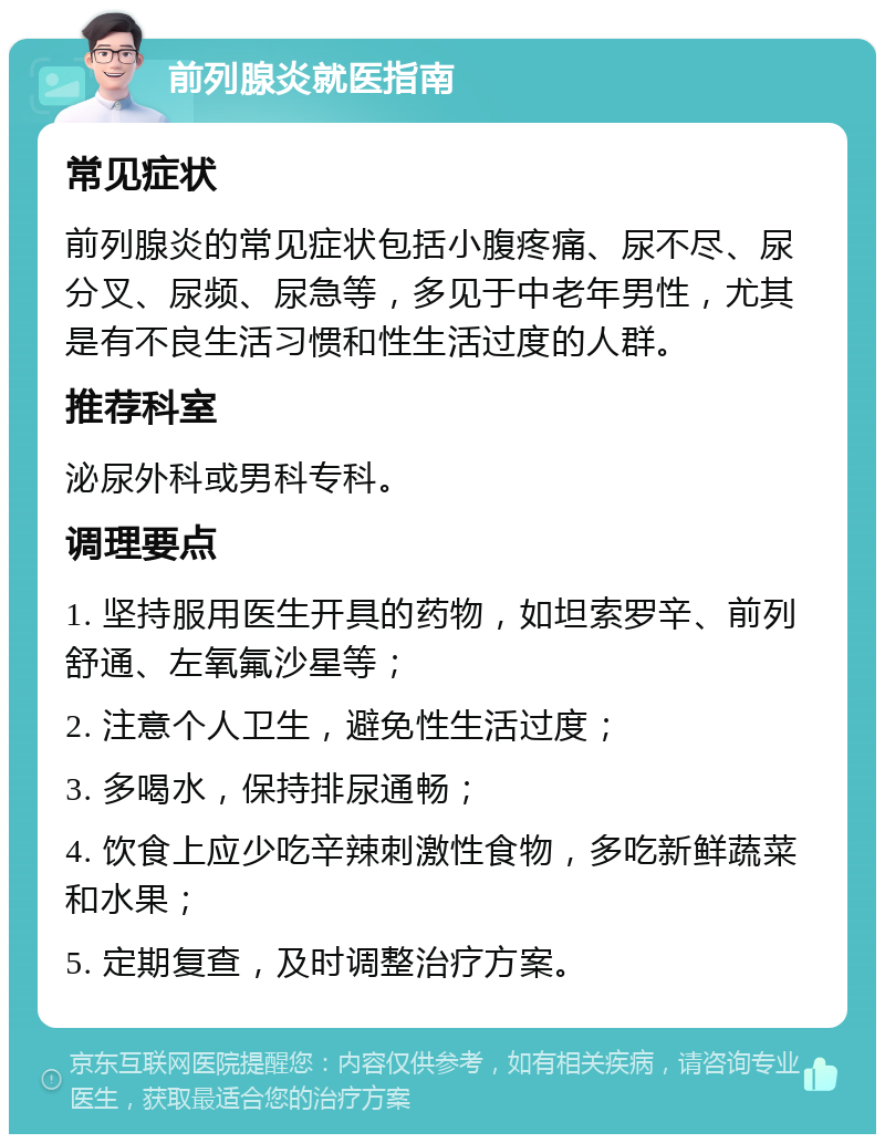 前列腺炎就医指南 常见症状 前列腺炎的常见症状包括小腹疼痛、尿不尽、尿分叉、尿频、尿急等，多见于中老年男性，尤其是有不良生活习惯和性生活过度的人群。 推荐科室 泌尿外科或男科专科。 调理要点 1. 坚持服用医生开具的药物，如坦索罗辛、前列舒通、左氧氟沙星等； 2. 注意个人卫生，避免性生活过度； 3. 多喝水，保持排尿通畅； 4. 饮食上应少吃辛辣刺激性食物，多吃新鲜蔬菜和水果； 5. 定期复查，及时调整治疗方案。