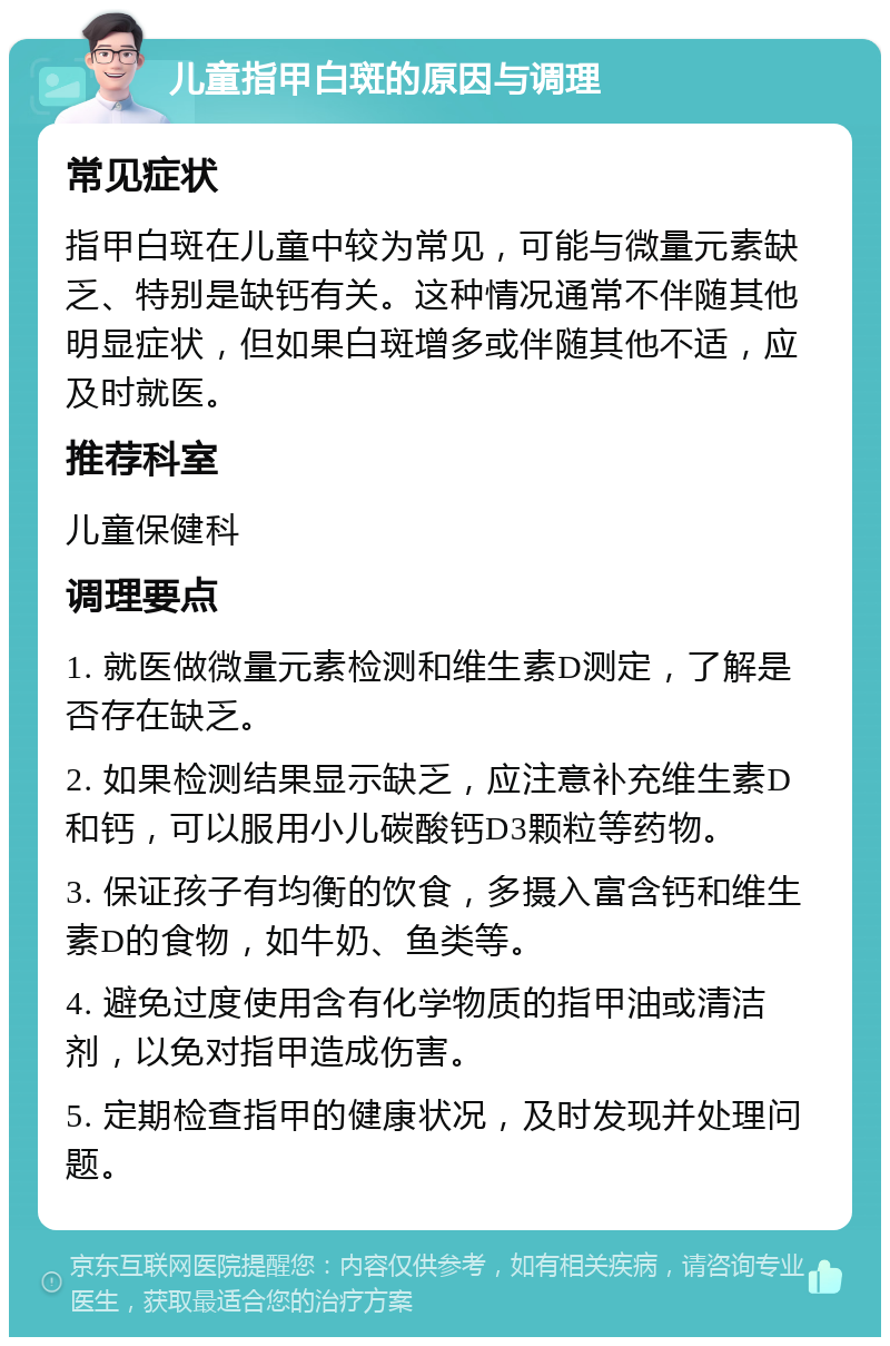 儿童指甲白斑的原因与调理 常见症状 指甲白斑在儿童中较为常见，可能与微量元素缺乏、特别是缺钙有关。这种情况通常不伴随其他明显症状，但如果白斑增多或伴随其他不适，应及时就医。 推荐科室 儿童保健科 调理要点 1. 就医做微量元素检测和维生素D测定，了解是否存在缺乏。 2. 如果检测结果显示缺乏，应注意补充维生素D和钙，可以服用小儿碳酸钙D3颗粒等药物。 3. 保证孩子有均衡的饮食，多摄入富含钙和维生素D的食物，如牛奶、鱼类等。 4. 避免过度使用含有化学物质的指甲油或清洁剂，以免对指甲造成伤害。 5. 定期检查指甲的健康状况，及时发现并处理问题。