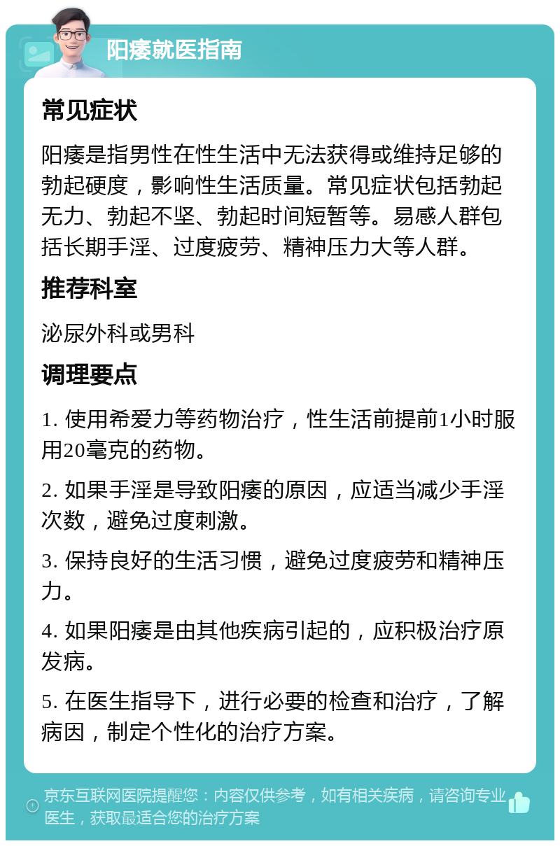 阳痿就医指南 常见症状 阳痿是指男性在性生活中无法获得或维持足够的勃起硬度，影响性生活质量。常见症状包括勃起无力、勃起不坚、勃起时间短暂等。易感人群包括长期手淫、过度疲劳、精神压力大等人群。 推荐科室 泌尿外科或男科 调理要点 1. 使用希爱力等药物治疗，性生活前提前1小时服用20毫克的药物。 2. 如果手淫是导致阳痿的原因，应适当减少手淫次数，避免过度刺激。 3. 保持良好的生活习惯，避免过度疲劳和精神压力。 4. 如果阳痿是由其他疾病引起的，应积极治疗原发病。 5. 在医生指导下，进行必要的检查和治疗，了解病因，制定个性化的治疗方案。