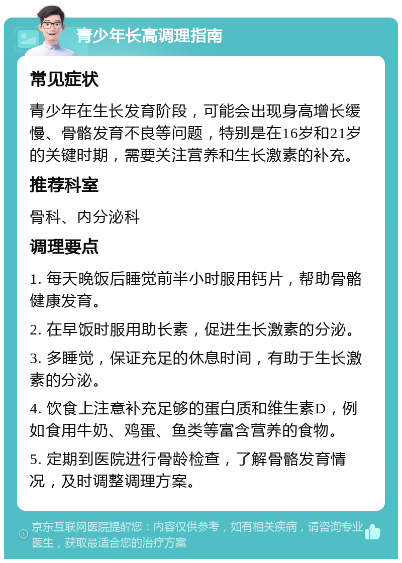 青少年长高调理指南 常见症状 青少年在生长发育阶段，可能会出现身高增长缓慢、骨骼发育不良等问题，特别是在16岁和21岁的关键时期，需要关注营养和生长激素的补充。 推荐科室 骨科、内分泌科 调理要点 1. 每天晚饭后睡觉前半小时服用钙片，帮助骨骼健康发育。 2. 在早饭时服用助长素，促进生长激素的分泌。 3. 多睡觉，保证充足的休息时间，有助于生长激素的分泌。 4. 饮食上注意补充足够的蛋白质和维生素D，例如食用牛奶、鸡蛋、鱼类等富含营养的食物。 5. 定期到医院进行骨龄检查，了解骨骼发育情况，及时调整调理方案。