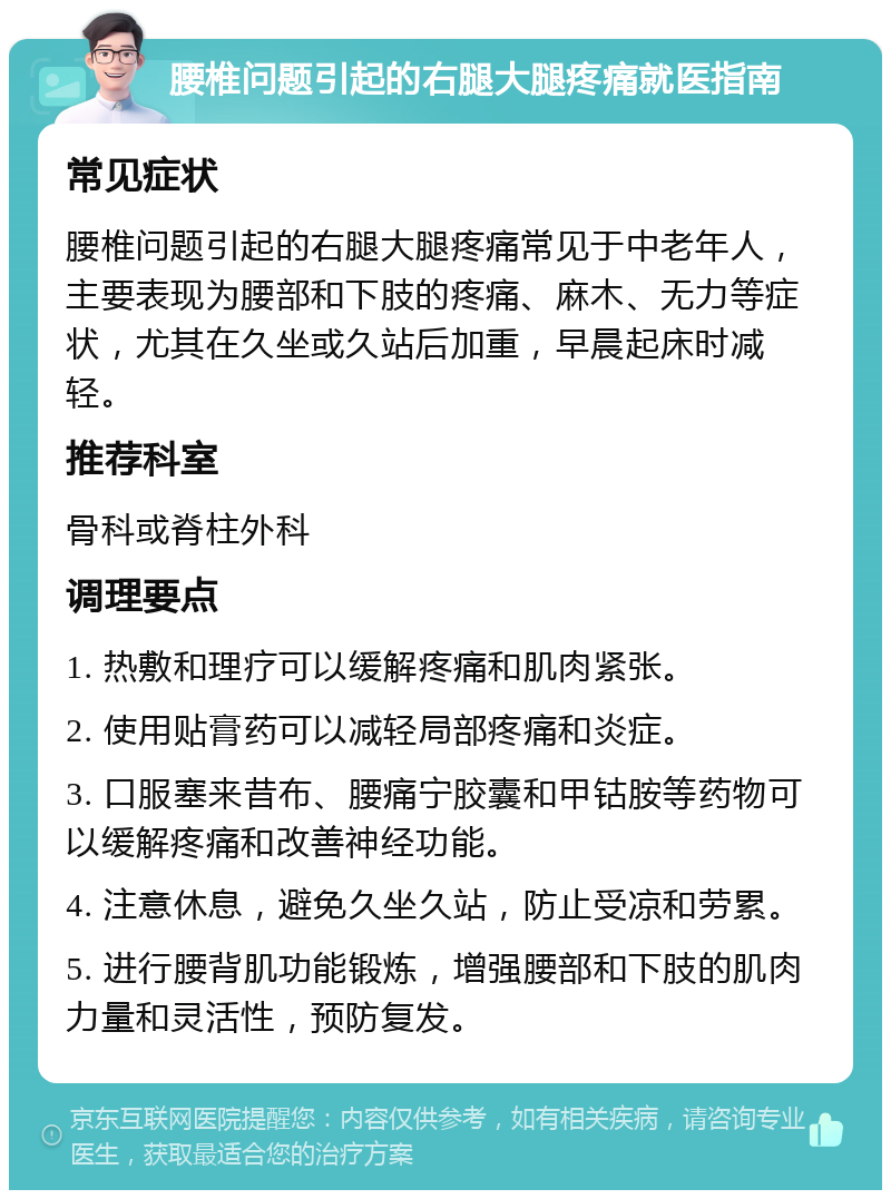 腰椎问题引起的右腿大腿疼痛就医指南 常见症状 腰椎问题引起的右腿大腿疼痛常见于中老年人，主要表现为腰部和下肢的疼痛、麻木、无力等症状，尤其在久坐或久站后加重，早晨起床时减轻。 推荐科室 骨科或脊柱外科 调理要点 1. 热敷和理疗可以缓解疼痛和肌肉紧张。 2. 使用贴膏药可以减轻局部疼痛和炎症。 3. 口服塞来昔布、腰痛宁胶囊和甲钴胺等药物可以缓解疼痛和改善神经功能。 4. 注意休息，避免久坐久站，防止受凉和劳累。 5. 进行腰背肌功能锻炼，增强腰部和下肢的肌肉力量和灵活性，预防复发。