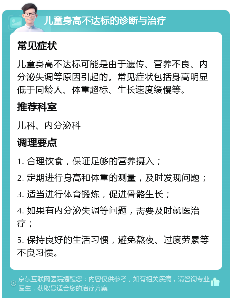 儿童身高不达标的诊断与治疗 常见症状 儿童身高不达标可能是由于遗传、营养不良、内分泌失调等原因引起的。常见症状包括身高明显低于同龄人、体重超标、生长速度缓慢等。 推荐科室 儿科、内分泌科 调理要点 1. 合理饮食，保证足够的营养摄入； 2. 定期进行身高和体重的测量，及时发现问题； 3. 适当进行体育锻炼，促进骨骼生长； 4. 如果有内分泌失调等问题，需要及时就医治疗； 5. 保持良好的生活习惯，避免熬夜、过度劳累等不良习惯。