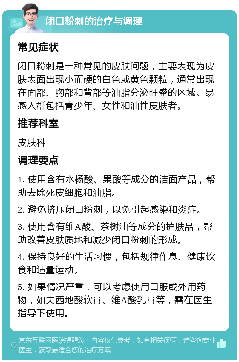 闭口粉刺的治疗与调理 常见症状 闭口粉刺是一种常见的皮肤问题，主要表现为皮肤表面出现小而硬的白色或黄色颗粒，通常出现在面部、胸部和背部等油脂分泌旺盛的区域。易感人群包括青少年、女性和油性皮肤者。 推荐科室 皮肤科 调理要点 1. 使用含有水杨酸、果酸等成分的洁面产品，帮助去除死皮细胞和油脂。 2. 避免挤压闭口粉刺，以免引起感染和炎症。 3. 使用含有维A酸、茶树油等成分的护肤品，帮助改善皮肤质地和减少闭口粉刺的形成。 4. 保持良好的生活习惯，包括规律作息、健康饮食和适量运动。 5. 如果情况严重，可以考虑使用口服或外用药物，如夫西地酸软膏、维A酸乳膏等，需在医生指导下使用。