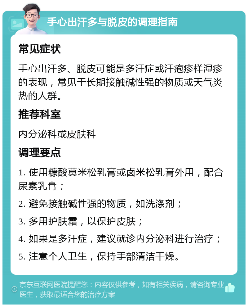 手心出汗多与脱皮的调理指南 常见症状 手心出汗多、脱皮可能是多汗症或汗疱疹样湿疹的表现，常见于长期接触碱性强的物质或天气炎热的人群。 推荐科室 内分泌科或皮肤科 调理要点 1. 使用糠酸莫米松乳膏或卤米松乳膏外用，配合尿素乳膏； 2. 避免接触碱性强的物质，如洗涤剂； 3. 多用护肤霜，以保护皮肤； 4. 如果是多汗症，建议就诊内分泌科进行治疗； 5. 注意个人卫生，保持手部清洁干燥。