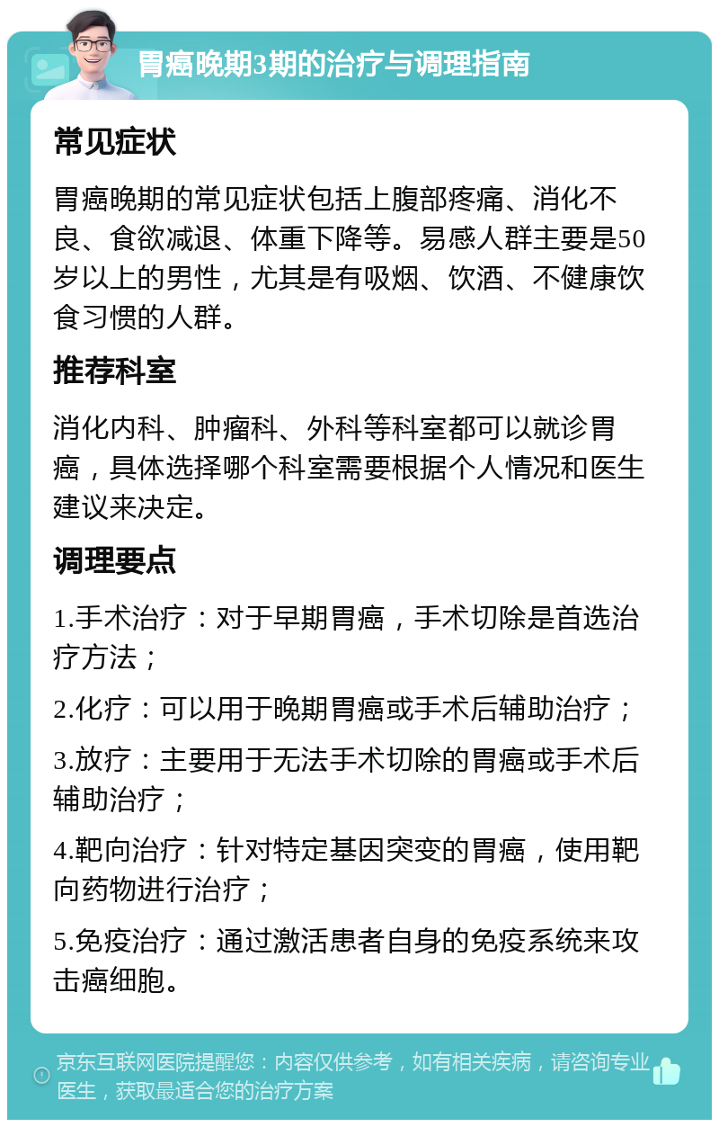 胃癌晚期3期的治疗与调理指南 常见症状 胃癌晚期的常见症状包括上腹部疼痛、消化不良、食欲减退、体重下降等。易感人群主要是50岁以上的男性，尤其是有吸烟、饮酒、不健康饮食习惯的人群。 推荐科室 消化内科、肿瘤科、外科等科室都可以就诊胃癌，具体选择哪个科室需要根据个人情况和医生建议来决定。 调理要点 1.手术治疗：对于早期胃癌，手术切除是首选治疗方法； 2.化疗：可以用于晚期胃癌或手术后辅助治疗； 3.放疗：主要用于无法手术切除的胃癌或手术后辅助治疗； 4.靶向治疗：针对特定基因突变的胃癌，使用靶向药物进行治疗； 5.免疫治疗：通过激活患者自身的免疫系统来攻击癌细胞。